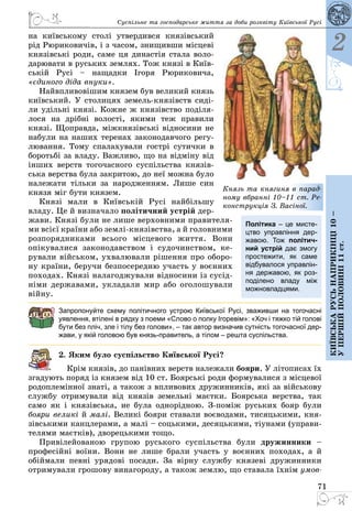 71
2
Київськарусьнаприкінці10–
упершійполовині11ст.
Суспільне та господарське життя за доби розквіту Київської Русі
на київському столі утвердився князівський
рід Рюри­ковичів, і з часом, знищивши місцеві
князівські роди, саме ця династія стала воло­
дарювати в руських землях. Тож князі в Київ­
ській Русі  – нащадки Ігоря Рюриковича,
«єдиного діда внуки».
Найвпливовішим князем був великий князь
київський. У столицях земель-князівств сиді­
ли удільні князі. Кожне ж князівство поділя­
лося на дрібні волості, якими теж правили
князі. Щоправда, міжкнязівські відносини не
набули на наших теренах законодавчого регу­
лювання. Тому спалахували гострі сутички в
боротьбі за владу. Важливо, що на відміну від
інших верств тогочасного суспільства князів­
ська верства була закритою, до неї можна було
належати тільки за народженням. Лише син
князя міг бути князем.
Князі мали в Київській Русі найбільшу
владу. Це й визначало політичний устрій дер­
жави. Князі були не лише верховними правителя­
ми всієї країни або землі-князівства, а й голов­ними
розпорядниками всього місцевого життя. Вони
опікувалися законодавством і судочинством, ке­
рували військом, ухвалювали рішення про оборо­
ну країни, беручи безпосередню участь у воєнних
походах. Князі налагоджували відносини із сусід­
німи державами, укладали мир або оголошували
війну.
Запропонуйте схему політичного устрою Київської Русі, зваживши на тогочасні
уявлення, втілені в рядку з поеми «Слово о полку Ігоревім»: «Хоч і тяжко тій голові
бути без пліч, зле і тілу без голови», – так автор визначив сутність тогочасної дер-
жави, у якій головою був князь-правитель, а тілом – решта суспільства.
2. Яким було суспільство Київської Русі?
Крім князів, до панівних верств належали бояри. У літописах їх
згадують поряд із князем від 10 ст. Боярські роди формувалися з місцевої
родоплемінної знаті, а також з впливових дружинників, які за військову
службу отримували від князів земельні маєтки. Боярська верства, так
само як і князівська, не була однорідною. З-поміж руських бояр були
бояри великі й малі. Великі бояри ставали воєводами, тисяцькими, кня­
зівськими канцлерами, а малі – соцькими, десяцькими, тіунами (управи­
телями маєтків), дворецькими тощо.
Привілейованою групою руського суспільства були дружинники  –
професійні воїни. Вони не лише брали участь у воєнних походах, а й
обіймали певні урядові посади. За вірну службу князеві дружинники
отримували грошову винагороду, а також землю, що ставала їхнім умов-
Політика – це мисте-
цтво управління дер-
жавою. Тож політич-
ний устрій дає змогу
простежити, як саме
відбувалося управлін-
ня державою, як роз-
поділено владу між
можновладцями.
Князь та княгиня в парад-
ному вбранні 10–11 ст. Ре-
конструкція З. Васіної.
 