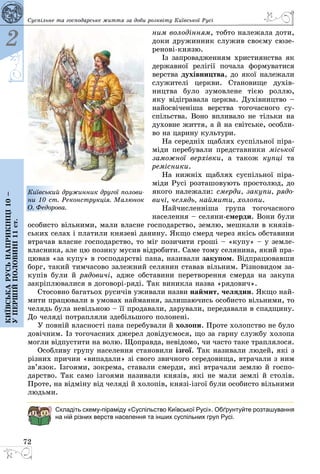 72
2
Київськарусьнаприкінці10–
упершійполовині11ст.
Суспільне та господарське життя за доби розквіту Київської Русі
ним володінням, тобто належала доти,
доки дружинник служив своєму сюзе­
ренові-князю.
Із запровадженням християнства як
державної релігії почала формуватися
верства духівництва, до якої належали
служителі церкви. Становище духів­
ництва було зумовлене тією роллю,
яку відігравала церква. Духівництво –
найосвіченіша верства тогочасного су­
спільства. Воно впливало не тільки на
духовне життя, а й на світське, особли­
во на царину культури.
На середніх щаблях суспільної піра­
міди перебували представники міської
заможної верхівки, а також купці та
ремісники.
На нижніх щаблях суспільної піра­
міди Русі розташовують простолюд, до
якого належали: смерди, закупи, рядо-
вичі, челядь, наймити, холопи.
Найчисленніша група тогочасного
населення – селяни-смерди. Вони були
особисто вільними, мали власне господарство, землю, мешкали в князів­
ських селах і платили князеві данину. Якщо смерд через якісь обставини
втрачав власне господарство, то міг позичити гроші – «купу» – у земле­
власника, але цю позику мусив відробити. Саме тому селянина, який пра­
цював «за купу» в господарстві пана, називали закупом. Відпрацювавши
борг, такий тимчасово залежний селянин ставав вільним. Різновидом за­
купів були й рядовичі, адже обставини перетворення смерда на закупа
закріп­лювалися в договорі-ряді. Так виникла назва «рядович».
Стосовно багатьох русичів уживали назви наймит, челядин. Якщо най­
мити працювали в умовах наймання, залишаючись особисто вільними, то
челядь була невільною – її продавали, дарували, передавали в спадщину.
До челяді потрапляли здебільшого полонені.
У повній власності пана перебували й холопи. Проте холопство не було
довічним. Із тогочасних джерел довідуємося, що за гарну службу холопа
могли відпустити на волю. Щоправда, невідомо, чи часто таке траплялося.
Особливу групу населення становили ізгої. Так називали людей, які з
різних причин «випадали» зі свого звичного середовища, втрачали з ним
зв’язок. Ізгоями, зокрема, ставали смерди, які втрачали землю й госпо­
дарство. Так само ізгоями називали князів, які не мали землі й столів.
Проте, на відміну від челяді й холопів, князі-ізгої були особисто вільними
людьми.
Складіть схему-піраміду «Суспільство Київської Русі». Обґрунтуйте розташування
на ній різних верств населення та інших суспільних груп Русі.
Київський дружинник другої полови-
ни 10 ст. Реконструкція. Малюнок
О. Федорова.
 