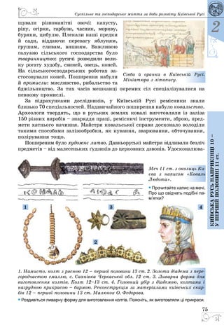 75
2
Київськарусьнаприкінці10–
упершійполовині11ст.
Суспільне та господарське життя за доби розквіту Київської Русі
щували різноманітні овочі: капусту,
ріпу, огірки, гарбузи, часник, моркву,
буряки, цибулю. Плекали наші предки
й сади, віддаючи перевагу яблуням,
грушам, сливам, вишням. Важливою
га­луззю сільсь­кого господарства було
тваринництво: русичі розводили вели­
ку рогату худобу, свиней, овець, коней.
На сільськогосподарських роботах за­
стосовували коней. Поширення набули
й промисли: мисливство, рибальство та
бджільництво. За тих часів мешканці окремих сіл спеціалізувалися на
певному промислі.
За підрахунками дослідників, у Ки­ївській Русі ремісники знали
близько 70 спеціальностей. Надзви­чайного по­ши­рення набуло ковальство.
Археологи твердять, що в руських землях ковалі виготовляли із заліза
150 різних виробів – знаряддя праці, ремісничі інструменти, зброю, пред­
мети хатнього начиння. Майстри ковальської справи досконало володіли
такими способами залізообробки, як кування, зварювання, обточування,
полірування тощо.
Поширеним було художнє литво. Давньоруські майстри відливали безліч
предметів – від малесеньких ґудзиків до церковних дзвонів. Удосконалюва­
Сівба й оранка в Київській Русі.
­Мініатюра з літопису.
1. Намисто, колт з рясною 12 – першої половини 13 ст. 2. Золота діадема з пере-
городчастою емаллю, с. Сахнівка Черкаської обл. 12 ст. 3. Ливарна форма для
виготовлення колтів. Колт 12–13 ст. 4. Головний убір з діадемою, колтами і
нагрудною прикрасою – бармою. Реконструкція за матеріалами київських скар-
бів 12 – першої половини 13 ст. Малюнок О. Федорова.
• Роздивіться ливарну форму для виготовлення колтів. Поясніть, як виготовляли ці прикраси.
Меч 11 ст. з околиць Ки-
єва з написом «Коваль
Людота».
• Прочитайте напис на мечі.
Про що свідчать подібні па­
м’ятки?
1
2
43
 