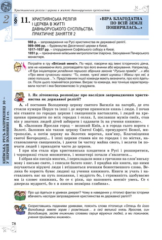 78
2
Київськарусьнаприкінці10–
упершійполовині11ст.
Християнська релігія і церква в житті давньоруського суспільства
§ 11.	 Християнська релігія 
і церква в житті
давньоруського суспільства.
Практичне заняття 2
«віра благодатна
по всій Землі
поширилась...»
988 р. – запровадження на Русі християнства як державної релігії.
989–996 рр. – будівництво Десятинної церкви в Києві.
1017–1037 рр. – спорудження Софійського собору в Києві.
1051 р. – призначення київським митрополитом Іларіона. Заснування Печерського
монастиря.
Пограйте в гру «Впізнай мене!». По черзі, говорячи від імені історичного діяча,
але не називаючи його, розповідайте про його вчинки або міркування. Наприклад,
«Я був ініціатором укладення першого збірника законів “Руська правда”…» або
«Про мене сучасники казали: “Ти, княже, чужої землі шукаєш і дбаєш про неї, а
свою полишив…”». Представники іншої команди мають визначити, про кого йдеть-
ся. Після цього поміняйтеся ролями. Виграє та команда, яка точніше характеризу-
вала постаті і яка безпомилково їх угадувала.
1. Як літописець розповідає про наслідки запровадження христи-
янства як державної релігії?
А. «І поставив Володимир церкву святого Василія на пагорбі, де ото
стояли кумири Перун та інші і де жертви приносили князь і люди. І почав
він ставити по городах церкви і священиків наставляти, і людей на хре­
щення приводити по всіх городах і селах. І, пославши мужів своїх, став
він у знатних людей дітей забирати і оддавати їх на учення книжне».
Б. «Заложив Ярослав город – великий Київ, а в города сього ворота є
Золоті. Заложив він також церкву Святої Софії, премудрості Божої, ми­
трополію, а потім церкву на Золотих воротах, кам’яну, Благовіщення
святої Богородиці… І інші церкви ставив він по городах і по містах, на­
становляючи священиків, і даючи їм частку майна свого, і велячи їм по­
вчати людей і приходити часто до церков.
І при нім стала віра християнська плодитися в Русі і розширятися,
i чорноризцi стали множитися, і монастирі почали з’являтися...
І зібрав він писців многих, і перекладали вони з гречизни на слов’янську
мову і письмо святе, і списали багато книг. І придбав він книги, що ними
поучаються віруючі люди і втішаються вченням божественного слова. Ве­
лика бо користь буває людині од учення книжного. Книги ж учать і на­
ставляють нас на путь покаяння, і мудрість бо, і стриманість здобуваємо
ми із словес книжних, бо се є ріки, що напоюють всесвіт увесь. Се є
джерела мудрості, бо є в книгах незмірна глибина».
Про що йдеться в уривках джерел? Чому в наведених у літописі фактах історики
вбачають наслідки запровадження християнства як державної релігії?
Скориставшись поданими уривками, поясніть слова літописця «Отець бо його
Володимир землю зорав і розм’якшив… а сей  великий князь Ярослав, син
Володимирів, засіяв книжними словами серця віруючих людей, а ми пожинаєм,
учення приймаючи книжнеє».
 