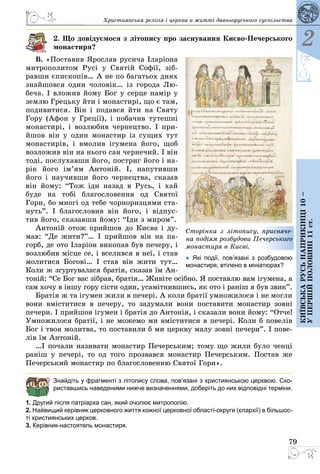 79
2
Київськарусьнаприкінці10–
упершійполовині11ст.
Християнська релігія і церква в житті давньоруського суспільства
2. Що довідуємося з літопису про заснування Києво-Печерського
монастиря?
В. «Поставив Ярослав русича Іларіона
митрополитом Русі у Святій Софії, зіб­
равши єпископів… А не по багатьох днях
знайшовся один чоловік… із города Лю­
беча. І вложив йому Бог у серце намір у
землю Грецьку йти і монастирі, що є там,
подивитися. Він і подався йти на Святу
Гору (Афон у Греції), і побачив тутешні
монастирі, і возлюбив чернецтво. І при­
йшов він у один монастир із сущих тут
монастирів, і вмолив ігумена його, щоб
возложив він на нього сан чернечий. І він
тоді, послухавши його, постриг його і на­
рік його ім’ям Антоній. І, напутивши
його і научивши його чернецтва, сказав
він йому: “Тож іди назад в Русь, і хай
буде на тобі бла­гословення од Святої
Гори, бо многі од тебе чорноризцями ста­
нуть”. І  благословив він його,  і  відпус­
тив його, сказавши йому: “Іди з миром”.
Антоній отож прийшов до Києва і ду­
мав: “Де жити?”… І прийшов він на па­
горб, де ото Іларіон викопав був печеру, і
возлюбив місце се, і вселився в неї, і став
молитися Богові… І став він жити тут…
Коли ж згуртувалася братія, сказав їм Ан­
тоній: “Се Бог вас зібрав, братія… Живіте осібно. Я поставлю вам ігумена, а
сам хочу в іншу гору сісти один, усамітнившись, як ото і раніш я був звик”.
Братія ж та ігумен жили в печері. А коли братії умножилося і не могли
вони вміститися в печеру, то задумали вони поставити монастир зовні
печери. І прийшов ігумен і братія до Антонія, і сказали вони йому: “Отче!
Умножилося братії, і не можемо ми вміститися в печері. Коли б повелів
Бог і твоя молитва, то поставили б ми церкву малу зовні печери”. І пове­
лів їм Антоній.
…І почали називати монастир Печерським; тому що жили було ченці
раніш у печері, то од того прозвався монастир Печерським. Постав же
Печерський монастир по благословенню Святої Гори».
Знайдіть у фрагменті з літопису слова, пов’язані з християнською церквою. Ско­
риставшись наведеними нижче визначеннями, доберіть до них відповідні ­терміни.
1. Другий після патріарха сан, який очолює митрополію.
2. Найвищий керівник церковного життя кожної церковної області-округи (єпархії) в більшос-
ті християнських церков.
3. Керівник-настоятель монастиря.
Сторінка з літопису, присвяче-
на подіям розбудови Печерського
монастиря в Києві.
● Які події, пов’язані з розбудовою
монастиря, втілено в мініатюрах?
 