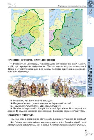 83
2
Київськарусьнаприкінці10–
упершійполовині11ст.
Перевірте, чого навчилися з теми
ПРИ­ЧИ­НИ, СУТНІСТЬ, НАСЛІДКИ ПОДІЙ
7. Роз­дивіть­ся ілюст­рації. Які події до­би зоб­ра­же­но на них? Назвіть
події, що пе­ре­ду­ва­ли зоб­ра­же­ним. Уявіть, що ви го­туєте нав­чаль­ний
фільм з історії Ук­раїни для 7го кла­су. До­беріть текстівки до зап­ро­по­
но­ва­но­го віде­о­ря­ду.
8. Виз­нач­те, які при­чи­ни та наслідки:
А.	Зап­ро­вад­жен­ня хрис­ти­я­н­ства як дер­жав­ної релігії;
Б.	«Шлюб­ної дип­ло­матії» Ярос­ла­ва Муд­ро­го.
9.	Назвіть дві-три події з історії Київсь­кої Русі кінця 10 – пер­шої по­
ло­ви­ни 11 ст., які вва­жаєте до­ле­нос­ни­ми. Відповідь стис­ло обґрун­туй­те.
ІСТО­РИЧ­НЕ ДЖЕ­РЕ­ЛО
10. Про ко­го з істо­рич­них діячів до­би йдеть­ся в урив­ках із дже­рел?
А. «І оп­ла­ку­ва­ли йо­го бо­я­ри яко зас­туп­ни­ка землі їхньої, а вбогії – яко
зас­туп­ни­ка і кор­ми­те­ля… Він є но­вим Конс­тан­ти­ном ве­ли­ко­го Ри­му...».
 