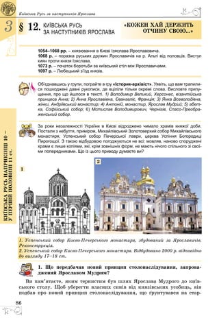86
3
Київськарусьнаприкінці10–
упершійполовині11ст.
Київська Русь за наступників Ярослава
§ 12.	 Київська Русь
за наступників Ярослава
«Кожен хай держить
отчину свою...»
1054–1068 рр. – князювання в Києві Ізяслава Ярославовича.
1068 р. – поразка руських дружин Ярославичів на р. Альті від половців. Виступ
киян проти князя Ізяслава.
1073 р. – початок боротьби за київський стіл між Ярославичами.
1097 р. – Любецький з’їзд князів.
Об’єднавшись у групи, пограйте в гру «Історик-архівіст». Уявіть, що вам трапили-
ся пошкоджені давні рукописи, де вціліли тільки окремі слова. Висловте припу-
щення, про що йшлося в тексті. 1) Володимир Великий, Херсонес, візантійська
принцеса Анна; 2) Анна Ярославівна, Євангеліє, Франція; 3) Янка Всеволодівна,
жінки, Андріївський монастир; 4) Антоній, монастир, Ярослав Мудрий; 5) абет-
ка, Софійський собор; 6) Мстислав Володимирович, Чернігів, Спасо-Прео­бра­
женсь­кий собор.
За роки незалежності України в Києві відроджено чимало храмів княжої доби.
Постали з небуття, приміром, Михайлівський Золотоверхий собор Михайлівського
монастиря, Успенський собор Печерської лаври, церква Успіння Богородиці
Пирогощої. З такою відбудовою погоджуються не всі: мовляв, наново споруджені
храми є лише копіями, які, крім зовнішніх форм, не мають нічого спільного зі свої-
ми попередниками. Що із цього приводу думаєте ви?
1
2
1. Успенський собор Києво-Печерського монастиря, збудований за Ярославичів.
Реконструкція.
2. Успенський собор Києво-Печерського монастиря. Відбудовано 2000 р. відповідно
до вигляду 17–18 ст.
1. Що передбачав новий принцип столонаслідування, запрова-
джений Ярославом Мудрим?
Ви пам’ятаєте, яким тернистим був шлях Ярослава Мудрого до київ­
ського столу. Щоб уберегти власних синів від князівських усобиць, він
подбав про новий принцип столонаслідування, що ґрунтувався на стар­
 