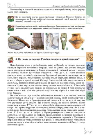 9
Вступ до середньовічної історії України
За енеоліту в степовій смузі на противагу землеробському світу форму­
вався світ скотарів.
Що ви пам’ятаєте про так званих трипільців – мешканців Лісостепу України, які
розселилися від Дністра до Дніпра і жили там за енеоліту від 4 тисячоліття до се-
редини 3 тисячоліття до н. е.?
Роздивіться пам’ятки носіїв трипільської культури. Як називаються ці речі, яке їхнє при-
значення? На основі зображених пам’яток зробіть висновок про заняття трипільців.
1 2 3
4 5
Речові пам’ятки трипільської археологічної культури.
4. Як і коли на теренах України з’явилися перші кочовики?
Винайшовши мідь, а потім бронзу, давні хлібороби та скотарі належно
оцінили переваги металевих знарядь. Тож не дивно, що досить швидко
люди навчилися отримувати більш досконалий і міцний метал – залізо.
На землях України це сталося впродовж 1 тис. до н. е. Поява залізних
знарядь праці та зброї спричинила бурхливий розвиток господарства та
військової справи. Землеробські племена стали обробляти більше землі, а
отже, – збирати кращі врожаї. Скотарі Степу за тієї доби зажили кочовим
життям, постійно переходячи разом із худобою на нові землі. Вони на­
вчилися їздити верхи, що давало змогу долати великі відстані. У безкраїх
степах часто спалахували сварки за пасовиська та отари. І тоді перемагав
сильніший – той, хто мав досконалішу залізну зброю і в кого тієї зброї
було більше.
Ви пам’ятаєте, що історію войовничих кочовиків на наших землях
започаткували кімерійці – іранськомовний народ, який примандрував з
Нижнього Поволжя в Причорноморські степи в 9 ст. до н. е. й панував
тут упро­довж двох століть. Це перший народ на наших землях, назва
якого нам відома. У 7 ст. до н. е. кімерійців підкорили значно могутніші
скіфи, які примандрували зі степових районів Передкавказзя. Як і кіме­
рійці, вони були кочовиками, основу господарства яких становило коняр­
ство. У  3 ст. до н. е. скіфів у Причорноморських степах заступили
сармати. Ці споріднені зі скіфами іранськомовні кочовики походили з
Приуральсько-Поволзьких степів. Володарювання сарматів у Причорно­
морських степах тривало майже 600 років. Поклали йому край германські
племена готів з півночі, а пізніше навала нових кочовиків зі Сходу – тюр­
комовних гунів.
 