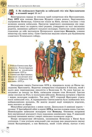 90
3
Київськарусьнаприкінці10–
упершійполовині11ст.
Київська Русь за наступників Ярослава
3. Як відбувалася боротьба за київський стіл між Ярославичами
в останній чверті 11 ст.?
Вишгородська нарада не поклала край суперечкам між Ярославичами.
Року 1073 між синами Ярослава Мудрого стався розкол. Заручившись
підтримкою Всеволода, Святослав пішов на Київ, вигнав Ізяслава і став
великим князем київським. Протягом трирічного князювання він пере­
розподілив землі на користь своєї родини, утвердився на чолі численних
родичів, виявивши здібності сильного володаря. Святослав зумів змінити
ставлення до себе настоятеля Печерського монастиря Феодосія, узявши
монастир під свою опіку. Саме Святослав виділив кошти для будівництва
славетного Успенського собору.
1. Родина Святослава Яро­
славовича. Реконструкція
З. Васіної за книжковою
мініатюрою 1073 р.
2. Святослав Ярославович.
Фрагмент книжкової міні­
атюри із «Ізборника Свя-
тослава» 1073 р.
1
2
Несподівана смерть Святослава 1076 р. відкривала шлях до Києва мо­
лодшому Ярославичу. Водночас повернутися сподівався й Ізяслав, який і
цього разу пересиджував лихоліття в Болеслава ІІ. Та поки Ізяслав ла­
штувався до походу на Київ, київським князем став Всеволод. Ізяслав
знову посунув на Русь із польським військом. Всеволод зустрівся з братом
і мирно залагодив конфлікт. Так року 1077 старший Ярославич утретє
посів київський стіл. А скривджених Святославичів було позбавлено всіх
найважливіших володінь. Не маючи жодної надії повернути втрачене,
вони взялися за зброю.
Міжусобиці розгорілися з новою силою. Дошкуляли й зовнішні вороги –
половці. У братовбивчій війні в серпні 1078 р. наклав головою князь Ізя­слав.
Повновладним київським володарем став Всеволод. Основним напрямом
його внутрішньої діяльності стало подолання князівських чвар. У зовнішній
політиці питанням життя і смерті лишалася половецька загроза.
Попри несприятливі обставини, князювання Всеволода в Києві було
успішним. І тим успіхом немолодий уже володар мав завдячувати своєму
синові Володимирові, а сам Всеволод, який «сидя вдома, вивчив п’ять
 