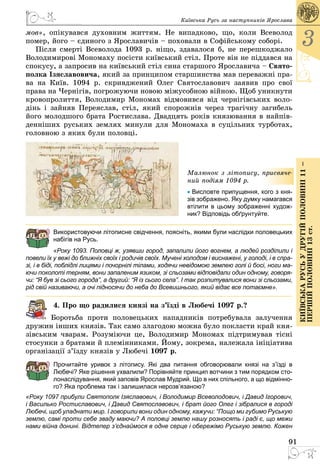 91
3
КиївськарусьУдругійполовині11–
першійполовині13ст.
Київська Русь за наступників Ярослава
мов», опікувався духовним життям. Не випадково, що, коли Всеволод
помер, його – єдиного з Ярославичів – поховали в Софійському соборі.
Після смерті Всеволода 1093 р. ніщо, здавалося б, не перешкоджало
Володимирові Мономаху посісти київський стіл. Проте він не піддався на
спокусу, а запросив на київський стіл сина старшого Ярославича – Свято-
полка Ізяславовича, який за принципом старшинства мав переважні пра­
ва на Київ. 1094 р. скривджений Олег Святославович заявив про свої
права на Чернігів, погрожуючи новою міжусобною війною. Щоб уникнути
кровопролиття, Володимир Мономах відмовився від чернігівських воло­
дінь і зайняв Переяслав, стіл, який спорожнів через трагічну загибель
його молодшого брата Ростислава. Двадцять років князювання в найпів­
денніших руських землях минули для Мономаха в суцільних турботах,
головною з яких були половці.
Малюнок з літопису, присвяче-
ний подіям 1094 р.
• Висловте припущення, кого з кня-
зів зображено. Яку думку намагався
втілити в цьому зображенні худож-
ник? Відповідь обґрунтуйте.
Використовуючи літописне свідчення, поясніть, якими були наслідки половецьких
набігів на Русь.
«Року 1093. Половці ж, узявши город, запалили його вогнем, а людей розділили і
повели їх у вежі до ближніх своїх і родичів своїх. Мучені холодом і виснажені, у голоді, і в спра-
зі, і в біді, поблідлі лицями і почорнілі тілами, ходячи невідомою землею голі й босі, ноги ма-
ючи поколоті терням, вони запаленим язиком, зі сльозами відповідали один одному, говоря-
чи: “Я був зі сього города”, а другий: “Я із сього села”. І так розпитувалися вони зі сльозами,
рід свій називаючи, а очі підносячи до неба до Всевишнього, який відає все пота­ємне».
4. Про що радилися князі на з’їзді в Любечі 1097 р.?
Боротьба проти половецьких нападників потребувала залучення
дружин інших князів. Так само злагодою можна було покласти край кня­
зівським чварам. Розуміючи це, Володимир Мономах підтримував тісні
стосунки з братами й племінниками. Йому, зокрема, належала ініціатива
організації з’їзду князів у Любечі 1097 р.
Прочитайте уривок з літопису. Які два питання обговорювали князі на з’їзді в
Любечі? Яке рішення ухвалили? Порівняйте принцип вотчини з тим порядком сто-
лонаслідування, який заповів Ярослав Мудрий. Що в них спільного, а що відмінно-
го? Яка проблема так і залишилася нерозв’язаною?
«Року 1097 прибули Святополк Ізяславович, і Володимир Всеволодович, і Давид Ігорович,
і Василько Ростиславович, і Давид Святославович, і брат його Олег і зібралися в городі
Любечі, щоб уладнати мир. І говорили вони один одному, кажучи: “Пощо ми губимо Руськую
землю, самі проти себе зваду маючи? А половці землю нашу розносять і раді є, що межи
нами війна донині. Відтепер з’єднаймося в одне серце і обережімо Руськую землю. Кожен
 
