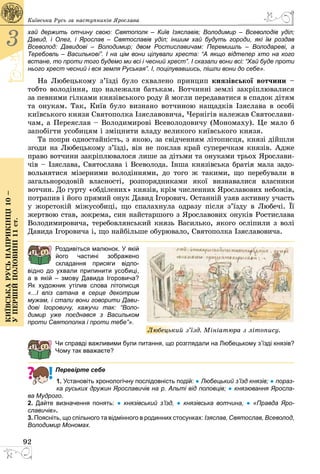 92
3
Київськарусьнаприкінці10–
упершійполовині11ст.
Київська Русь за наступників Ярослава
хай держить отчину свою: Святополк  – Київ Ізяславів; Володимир  – Всеволодів уділ;
Давид, і Олег, і Ярослав  – Святославів уділ; іншим хай будуть городи, які їм роздав
Всеволод: Давидові  – Володимир; двом Ростиславичам: Перемишль  – Володареві, а
Теребовль – Василькові”. І на цім вони цілували хреста: “А якщо відтепер хто на кого
встане, то проти того будемо ми всі і чесний хрест”. І сказали вони всі: “Хай буде проти
нього хрест чесний і вся земля Руськая”. І, поцілувавшись, пішли вони до себе».
На Любецькому з’їзді було схвалено принцип князівської вотчини –
тобто володіння, що належали батькам. Вотчинні землі закріплювалися
за певними гілками князівського роду й могли передаватися в спадок дітям
та онукам. Так, Київ було визнано вотчиною нащадків Ізяслава в особі
київського князя Святополка Ізяславовича, Чернігів належав Святослави­
чам, а Переяслав – Володимирові Всеволодовичу (Мономаху). Це мало б
запобігти усобицям і зміцнити владу великого київського князя.
Та попри одностайність, з якою, за свідченням літописця, князі дійшли
згоди на Любецькому з’їзді, він не поклав край суперечкам князів. Адже
право вотчини закріплювалося лише за дітьми та онуками трьох Ярослави­
чів – Ізяслава, Святослава і Всеволода. Інша князівська братія мала задо­
вольнятися мізерними володіннями, до того ж такими, що перебували в
загальнородовій власності, розпорядниками якої визнавалися власники
вотчин. До гурту «обділених» князів, крім численних Ярославових небожів,
потрапив і його прямий онук Давид Ігорович. Останній узяв активну участь
у жорстокій міжусобиці, що спалахнула одразу після з’їзду в Любечі. Її
жертвою став, зокрема, син найстаршого з Ярославових онуків Ростислава
Володимировича, теребовлянський князь Василько, якого осліпили з волі
Давида Ігоровича і, що найбільше обурювало, Святополка Ізяславовича.
Роздивіться малюнок. У якій
його частині зображено
складання присяги відпо­
відно до ухвали припинити усобиці,
а в якій  – змову Давида Ігоровича?
Як художник утілив слова літописця
«...І вліз сатана в серце декотрим
мужам, і стали вони говорити Дави­
дові Ігоровичу, кажучи так: “Воло­
димир уже поєднався з Васильком
проти Свято­полка і проти тебе”».
Чи справді важливими були питання, що розглядали на Любецькому з’їзді князів?
Чому так вважаєте?
Перевірте себе
1. Установіть хронологічну послідовність подій: ● Любецький з’їзд князів; ● пораз-
ка руських дружин Ярославичів на р. Альті від половців; ● князювання Яросла­
ва Мудрого.
2. Дайте визначення понять: ●  князівський з’їзд, ●  князівська вотчина, ●  «Правда Яро­
славичів».
3. Поясніть, що спільного та відмінного в родинних стосунках: Ізяслав, Святослав, Всеволод,
Володимир Мономах.
Любецький з’їзд. Мініатюра з літопису.
 