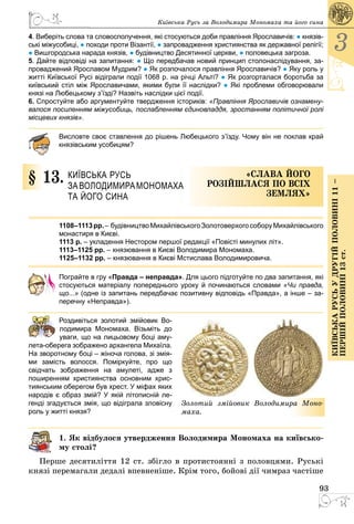 93
3
КиївськарусьУдругійполовині11–
першійполовині13ст.
Київська Русь за Володимира Мономаха та його сина
4. Виберіть слова та словосполучення, які стосуються доби правління Ярославичів: ● князів-
ські міжусобиці, ● походи проти Візантії, ● запровадження християнства як державної релігії;
● Вишгородська нарада князів, ● будівництво Десятинної церкви, ● половецька загроза.
5. Дайте відповіді на запитання: ● Що передбачав новий принцип столонаслідування, за-
проваджений Ярославом Мудрим? ● Як розпочалося правління Яро­славичів? ● Яку роль у
житті Київської Русі відіграли події 1068 р. на річці Альті? ● Як розгорталася боротьба за
київський стіл між Ярославичами, якими були її наслідки? ● Які проблеми обговорювали
князі на Любецькому з’їзді? Назвіть наслідки цієї події.
6. Спростуйте або аргументуйте твердження істориків: «Правління Ярославичів ознамену-
валося посиленням міжусобиць, послабленням єдиновладдя, зростанням політичної ролі
місцевих князів».
Висловте своє ставлення до рішень Любецького з’їзду. Чому він не поклав край
князівським усобицям?
§ 13.	 Київська Русь
за Володимира Мономаха
та його сина
«Слава його
розій­шлася по всіх
землях»
1108–1113рр. –  будівництво МихайлівськогоЗолотоверхогособору Михайлівського
монастиря в Києві.
1113 р. – укладення Нестором першої редакції «Повісті минулих літ».
1113–1125 рр. – князювання в Києві Володимира Мономаха.
1125–1132 рр. – князювання в Києві Мстислава Володимировича.
Пограйте в гру «Правда – неправда». Для цього підготуйте по два запитання, які
стосуються матеріалу попереднього уроку й починаються словами «Чи правда,
що...» (одне із запитань передбачає позитивну відповідь «Правда», а інше – за-
перечну «Неправда»).
	 Роздивіться золотий змійовик Во­
лодимира Мономаха. Візьміть до
уваги, що на лицьовому боці аму-
лета-оберега зображено архангела Михаїла.
На зворотному боці – жіноча голова, зі змія-
ми замість волосся. Поміркуйте, про що
свідчать зображення на амулеті, адже з
­поширенням християнства основним хрис-
тиянським оберегом був хрест. У міфах яких
народів є образ змій? У якій літописній ле-
генді згадується змія, що відіграла зловісну
роль у житті князя?
1. Як відбулося утвердження Володимира Мономаха на київсько-
му столі?
Перше десятиліття 12 ст. збігло в протистоянні з половцями. Руські
князі перемагали дедалі впевненіше. Крім того, бойові дії чимраз частіше
Золотий змійовик Володимира Моно-
маха.
 