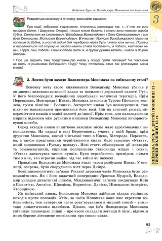 95
3
КиївськарусьУдругійполовині11–
першійполовині13ст.
Київська Русь за Володимира Мономаха та його сина
Роздивіться мініатюру з літопису, виконайте завдання.
Про події, зображені художником, літописець розповідає так: «...У тім же році
прийшов Боняк, і Шарукань Старий, і інших князів багато, і стали вони навколо города
Лубна. Святополк же Ізяславович і Володимир Всеволодович, і Олег Святославо­вич, і син
його Святослав, Мстислав Всеволодович, В’ячеслав і Ярополк Володимировичі пішли на
половців до Лубна, о шостій годині дня перебрели через Сулу і зняли клик на них. Половці
ж перелякалися і од страху не змогли навіть стяга поставити, а побігли, хватаючи ко-
ней, і другі, піші, побігли. Наші ж стали сікти їх, а других руками хапати, і гнали їх до ріки
Хорола».
• Про що свідчить таке представництво князів у поході проти половців? Чи пов’язане
це якось  із рішеннями Любецького з’їзду? Чому літописець саме так розташував імена  
князів?
2. Якими були заходи Володимира Мономаха на київському столі?
Основну мету свого князювання Володимир Мономах убачав у
зміцненні великокнязівської влади та посиленні державної єдності Русі.
У його безпосередніх володіннях перебували величезні території. Крім
Переяслава, Новгорода і Києва, Мономах заволодів Турово-Пінською зем­
лею, трохи пізніше – Волинню. Авторитет князя був незаперечним, тож
ніхто не наважувався противитися його волі. Він на власний розсуд міг
перемістити князів з однієї волості до іншої. Крім того, для налагодження
мирних відносин між руськими князями Володимир Мономах використо­
вував шлюби.
Серед заходів князя винятково важливе місце мало вдосконалення за­
конодавства. На нараді в селі Берестовому, участь у якій брали, крім
дружини Мономаха, високі військові чини з Києва, Білгорода, Переясла­
ва, а також представники чернігівського князя, було схвалено «Устав»,
який доповнював «Руську правду». Нові статті обмежували дії лихварів
та землевласників, сприяли поліпшенню становища міщан і селян.
«Устав» заохочував також купців. Було передбачено, приміром, пільги
тим з них, хто втратив майно під час війни чи пожежі.
Правління Володимира Мономаха стало часом розбудови Києва. У сто­
лиці, зокрема, було споруджено міст через Дніпро.
Зовнішньополітичні зв’язки Руської держави часів Мономаха були різ­
номанітними. Як і його видатний попередник Ярослав Мудрий, Володи­
мир укладав династичні шлюби. Міждинастичні зв’язки поєднували Київ
з Візантією, Англією, Швецією, Норвегією, Данією, Німецькою імперією,
Угорщиною.
Як київський князь, Володимир Мономах здійснив кілька успішних
походів проти половців. Утім, за часів Мономаха вони вже втратили во­
йовничість, тож суперечки часто розв’язувалися в мирний спосіб – тими-
таки династичними шлюбами. Цікаво, що ім’я Володимира Мономаха
увічнили половецькі співці – про нього складали легенди й пісні, відгомін
яких береже літописне оповідання про євшан-зілля.
 