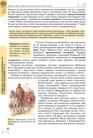 98
3
Київськарусьнаприкінці10–
упершійполовині11ст.
Київська Русь за Володимира Мономаха та його сина
йдеться не про суцільну смугу князівських міжусобиць: хоч їх, і справді,
не бракувало, проте траплялися вони і в попередні часи. Та якщо раніше
Руська держава, переживши чвари й розбрат, лишалася централізованою
монархією, то від середини 12 ст. нею почало керувати об’єднання най-
сильніших князів – правителів удільних князівств. Узаконена Любецьким
з’їздом 1097 р. вотчинна система так розвинулася, що удільні князі дедалі
більше почувалися у своїх володіннях незалежними господарями. У появі
самостійних князівств-держав і полягає сутність роздробле­ності.
Ви вже знаєте, що грецьке слово монархія означає єдиновладдя – тобто держава, у якій
найвища влада зосереджувалася в руках одноосібного володаря та передавалася спад-
ково представникам правлячої династії. Монархію, у якій усі частини держави підпоряд-
ковувалися стольному правителю, називають централізованою.
Сучасні історики роздробленість витлумачують
не як розпад держави, а як зміну її устрою: на
зміну централізованій монархії прийшла феде­рат­
ивна. Отже, Київську Русь часів роздробленості
називають федеративною монархією. Порядок
державного правління, властивий Київській Русі
часів роздробленості, визначають як колективний
сюзеренітет: замість одного великого князя владу здійснює об’єднання
найвпливовіших князів.
Iсторики по-рiзному пояснюють причини роздробленості Київської
Русі. Називають серед них i великi розмiри територiї держави, i князiвськi
міжусобиці, і відсутність сталого порядку столонаслiдування, і напади
степових кочовикiв, i занепад торговельного шляху «із варягів у греки».
Основна ж причина, на думку більшості дослідників, полягала в зміц­
ненні вотчинної форми землеволодіння. Удільні князі не були зацікавлені
в сильній владі великого князя київського.
Навіть більше – вони прагнули для себе таких
самих повноважень. Таких територіальних
князівств-держав у середині 12 ст. було близь­
ко 15, з яких 5 сформувалися на українських
теренах: Київське, Чернігівське, Переяслав-
ське, Волинське й Галицьке.
Порівняння меж удільних земель з тери­
то­ріями племінних об’єднань східнослов’ян­
ських племен, що складалися впродовж доби
розселення (друга половина 5–7 ст.), наштовх­
нуло вчених на думку, що важливу роль у
роздробленості Русі відігравав різний етніч-
ний склад її територій. На слушність цієї
думки вказує той факт, що одними з перших
перестали коритися Києву Полоцьке князів­
ство (Білорусь), Новгород і Владимиро-Суз­
дальське князівство (на російських теренах).
Федерацією називають
державу, що складаєть-
ся з кількох самовряд-
них утворень, за якими
зберігається певна са-
мостійність.
Князь із дружиною. 11 ст. Ре-
конструкція. Малюнок О. Фе­
­дорова
 
