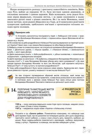 99
3
КиївськарусьУдругійполовині11–
першійполовині13ст.
Політичне та мистецьке життя Київського, Черні­гівського...
Попри незворотність розпаду і зростаючу самостійність князівств, Київ­
ська Русь майже до середини 13 ст. була все-таки єдиною державою, зі
спільними законами і єдиною церквою. Київ залишався, хоча дедалі біль­
шою мірою формально, стольним містом, і за право покняжити в ньому
змагалися руські князі з різних князівств. Як і за часів Мо­номаха, князі
(коли частіше, коли рідше) збиралися на з’їзди, де й на­магалися розв’язати
суперечливі проблеми, здебільшого пов’язані з організацією спільних по­
ходів проти половців.
Перевірте себе
1. Установіть хронологічну послідовність подій: ● Любецький з’їзд князів; ● прав-
ління Володимира Мономаха в Києві; ● поразка військ трьох Ярославичів від по-
ловців на р. Альта.
2. Які князівства за доби роздробленості Київської Русі розташовувалися на території сучас-
ної України? Землі яких з них лежали безпосередньо по обох берегах Дніпра?
3. Виберіть слова та словосполучення, які стосуються князювання Володимира Мономаха в
Києві: ●  Десятинна церква, ●  «Руська правда», ●  «Повчання дітям», ●  міждинастичні
шлюби, ● міст через Дніпро.
4. Дайте визначення понять: ● доба роздробленості, ● удільні князівства, ● колективний
сюзеренітет, ● федеративна монархія.
5. Дайте відповіді на запитання: ● Як відбулось утвердження Володимира Мономаха на ки-
ївському столі? ● У чому Володимир Мономах убачав мету свого князювання? ● До яких
заходів вдалися Володимир Мономах та його син Мстислав, щоб відновити могутність
Київської Русі? ● У чому сутність та причини роздробленості?
6. Чому доба роздробленості була часом освоєння нових земель, будівництва міст, підне-
сення ремесла й торгівлі, розквіту писемності та мистецтва Київської Русі?
Чи має історичні підтвердження образний вислів літописця, який писав про
Володимира Мономаха як про правителя, «слава якого розійшлася по всіх ­землях»?
З політикою якого з великих князів Київської Русі мала спільні риси ­політика
Володимира Мономаха? Висловте ставлення до діяльності цього князя.
§ 14.	 Політичне та мистецьке життя 
Київського, Черні­гівського,
Переяслав­ського князівств 
доби роздробленості
«І роздерлася
руська
земля...»
1185 р. – похід новгород-сіверського князя Ігоря проти половців, невдовзі описа-
ний у поемі «Слово о полку Ігоревім».
1187 р. – найдавніша згадка назви «Україна» в Київському літописі.
Пограйте в гру «Золота рибка». Позмагайтеся командами, хто найкраще знає
дати відомих подій, про які дізналися на попередніх уроках. Для цього заздалегідь
підготуйте «золоті рибини», у кожну з яких упишіть дату, прикріпіть «рибини» до
­дошки. Якщо гравець-рибалка помиляється з відповіддю, «рибину» відпускають
назад у «річку». Перемагає та команда, яка матиме найкращий «улов».
 