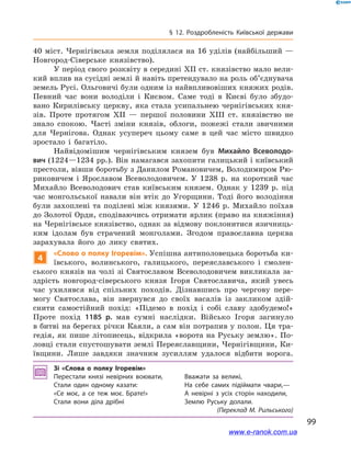 99
§ 12. Роздробленість Київської держави
40  міст. Чернігівська земля поділялася на 16 уділів (найбільший  —
Новгород-Сіверське князівство).
У період свого розквіту в середині ХІІ ст. князівство мало вели-
кий вплив на сусідні землі й навіть претендувало на роль об’єднувача
земель Русі. Ольговичі були одним із найвпливовіших княжих родів.
Певний час вони володіли і  Києвом. Саме тоді в  Києві було збудо-
вано Кирилівську церкву, яка стала усипальнею чернігівських кня-
зів. Проте протягом ХІІ  — першої половини ХІІІ  ст. князівство не
знало спокою. Часті зміни князів, облоги, пожежі стали звичними
для Чернігова. Однак усупереч цьому саме в  цей час місто швидко
зростало і  багатіло.
Найвідомішим чернігівським князем був Михайло Всеволодо-
вич (1224—1234 рр.). Він намагався захопити галицький і київський
престоли, вівши боротьбу з Данилом Романовичем, Володимиром Рю-
риковичем і  Ярославом Всеволодовичем. У  1238 р. на короткий час
Михайло Всеволодович став київським князем. Однак у  1239 р. під
час монгольської навали він втік до Угорщини. Тоді його володіння
були захоплені та поділені між князями. У  1246 р. Михайло поїхав
до Золотої Орди, сподіваючись отримати ярлик (право на княжіння)
на Чернігівське князівство, однак за відмову поклонитися язичниць-
ким ідолам був страчений монголами. Згодом православна церква
зарахувала його до лику святих.
4
«Слово о полку Ігоревім». Успішна антиполовецька боротьба ки-
ївського, волинського, галицького, переяславського і  смолен-
ського князів на чолі зі Святославом Всеволодовичем викликала за-
здрість новгород-сіверського князя Ігоря Святославича, який увесь
час ухилявся від спільних походів. Дізнавшись про чергову пере-
могу Святослава, він звернувся до своїх васалів із закликом здій-
снити самостійний похід: «Підемо в  похід і  собі славу здобудемо!»
Проте похід 1185  р. мав сумні наслідки. Військо Ігоря загинуло
в битві на берегах річки Каяли, а сам він потрапив у полон. Ця тра-
гедія, як пише літописець, відкрила «ворота на Руську землю». По-
ловці стали спустошувати землі Переяславщини, Чернігівщини, Ки-
ївщини. Лише завдяки значним зусиллям удалося відбити ворога.
Зі «Слова о  полку Ігоревім»
Перестали князі невірних воювати,	 Вважати за великі,
Стали один одному казати:	 На себе самих підіймати чвари,—
«Се моє, а  се теж моє. Брате!»	 А невірні з  усіх сторін находили,
Стали вони діла дрібні	 Землю Руську долали.
(Переклад М. Рильського)
і
www.e-ranok.com.ua
 