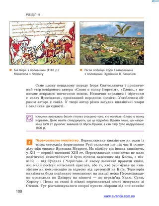 100
Розділ III
Саме цьому невдалому походу Ігоря Святославича і  присвяче-
ний твір невідомого автора «Слово о  полку Ігоревім». «Слово…» на-
писане яскравою поетичною мовою. Незвично виразним і  ліричним
є  «плач Ярославни», пронизаний народною поезією. Улюбленим об-
разом автора є  сокіл. У  творі автор різко засудив князівські чвари
і  закликав до єдності.
Історики висувають безліч гіпотез стосовно того, хто написав «Слово о полку
Ігоревім». Деякі навіть стверджують, що це підробка. Відомо лише, що напри­
кінці XVIII ст. рукопис знайшов О. Мусін-Пушкін, а сам твір було надруковано
1800  р.
5
Переяславське князівство. Переяславське князівство як один із
трьох осередків формування Русі склалося ще під час її розпо-
ділу між синами Ярослава Мудрого. На відміну від інших князівств,
у ХІІ — першій половині ХІІІ ст. Переяславське князівство не мало
політичної самостійності й  було цілком залежним від Києва, а  піз-
ніше  — від Суздаля і  Чернігова. У  ньому зазвичай правили князі,
які мали посісти київський престол, або ті, хто отримував це кня-
зівство як компенсацію за відмову від претензій на Київ. Територія
князівства була порівняно невеликою: на заході межа Переяславщи-
ни проходила по Дніпру; на півночі  — по вер­хів’ях Удаю, Сули,
Хоролу і  Псла; на сході й  півдні переяславські землі межували зі
Степом. Тут розташовувалися опорні пункти оборони від кочівників:
„„ Після побоїща Ігоря Святославича
з  половцями. Художник В. Васнецов
„„ Бій Ігоря з  половцями (1185  р.).
Мініатюра з  літопису
www.e-ranok.com.ua
 