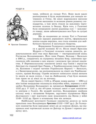 102
Розділ III
чами, увійшли до складу Русі. Вони мали вдале
розташування й  були недосяжними для нападів ко-
чівників зі Степу. Ці землі відрізнялися високою
густотою населення та великим рівнем розвитку гос-
подарства, а  їхні міста стояли на важливих торго-
вельних шляхах із Заходу. Крім того, у  Галичині
були зосереджені значні родовища солі  — важливо-
го товару, яким забезпечувалася вся Русь та сусідні
держави.
Ще до входження до складу Русі в  Галичині
існували зародки державного життя, сформувалася
власна владна верхівка, яка стала основою для май-
бутнього багатого й  могутнього боярства.
Формування Галицького князівства розпочало-
ся в  другій половині ХІ  ст. Після смерті Ярослава
Мудрого в  Галичині склалася власна династія, ро-
„„ Ярослав Осмомисл
доначальником якої став онук Ярослава  — тмутараканський князь
Ростислав Володимирович. Його сини Рюрик, Володар і  Василько
в  1084  р., спираючись на підтримку місцевих бояр, самочинно про-
голосили себе князями в цих землях і заснували три удільні князів-
ства. У  Перемишльському князівстві (землі над Сяном і  верхів’ям
Дністра) сів старший брат Рюрик, у Теребовлянському (землі Поділ­
ля, Буковини і  східної частини Українських Карпат)  — Василько,
а у Звенигородському, що розташовувалося на північ від Теребовлян-
ського, правив Володар. Спроби великого київського князя вигнати
їх звідти не мали успіху, і  тоді на Любецькому з’їзді було визнано
їхнє право на ці землі як на вотчину.
Після смерті братів у 1124 р. (Рюрик помер раніше — 1094 р.)
між їхніми нащадками спалахнула міжусобна війна, перемогу в якій
здобув Володимир Володаревич на прізвисько Володимирко (1124—
1152  рр.). У  1141  р. він об’єднав галицькі землі в  одне князівство
із  центром у  Галичі. Як мудрий політик, Володимирко знайшов
спільну мову з  місцевими боярами, заручився підтримкою Юрія
Долгорукого і  зміг відстояти свою незалежність від Києва у  війні
1149—1152  рр. Проте в  останньому бою він загинув.
Найбільшої могутності Галицьке князівство досягло за часів
правління сина Володимирка Ярослава (1152—1187 рр.). До Галиць-
кого князівства були приєднані землі аж до пониззя Дунаю, що від-
кривало нові торговельні шляхи по Дністру та Дунаю і сприяло роз-
витку міст.
www.e-ranok.com.ua
 