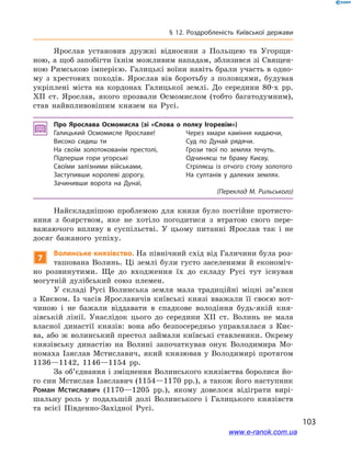 103
§ 12. Роздробленість Київської держави
Ярослав установив дружні відносини з  Польщею та Угорщи-
ною, а щоб запобігти їхнім можливим нападам, зблизився зі Священ-
ною Римською імперією. Галицькі воїни навіть брали участь в одно-
му з  хрестових походів. Ярослав вів боротьбу з  половцями, будував
укріплені міста на кордонах Галицької землі. До середини 80-х рр.
ХІІ  ст. Ярослав, якого прозвали Осмомислом (тобто багатодумним),
став найвпливовішим князем на Русі.
Про Ярослава Осмомисла (зі «Слова о  полку Ігоревім»)
Галицький Осмомисле Ярославе!
Високо сидиш ти
На своїм золотокованім престолі,
Підперши гори угорські
Своїми залізними військами,
Заступивши королеві дорогу,
Зачинивши ворота на Дунаї,
Через хмари каміння кидаючи,
Суд по Дунай рядячи.
Грози твої по землях течуть.
Одчиняєш ти браму Києву,
Стріляєш із отчого столу золотого
На султанів у  далеких землях.
(Переклад М. Рильського)
Найскладнішою проблемою для князя було постійне протисто-
яння з  боярством, яке не хотіло погодитися з  втратою свого пере-
важаючого впливу в  суспільстві. У  цьому питанні Ярослав так і  не
досяг бажаного успіху.
7
Волинське князівство. На північний схід від Галичини була роз-
ташована Волинь. Ці землі були густо заселеними й  економіч-
но розвинутими. Ще до входження їх до складу Русі тут існував
могутній дулібський союз племен.
У складі Русі Волинська земля мала традиційні міцні зв’язки
з  Києвом. Із часів Ярославичів київські князі вважали її своєю вот-
чиною і  не бажали віддавати в  спадкове володіння будь-якій кня-
зівській лінії. Унаслідок цього до середини XII  ст. Волинь не мала
власної династії князів: вона або безпосередньо управлялася з  Киє-
ва, або ж волинський престол займали київські ставленики. Окрему
князівську династію на Волині започаткував онук Володимира Мо-
номаха Ізяслав Мстиславич, який князював у  Володимирі протягом
1136—1142, 1146—1154  рр.
За об’єднання і зміцнення Волинського князівства боролися йо-
го син Мстислав Ізяславич (1154—1170 рр.), а також його наступник
Роман Мстиславич (1170—1205  рр.), якому довелося відіграти вирі-
шальну роль у  подальшій долі Волинського і  Галицького князівств
та всієї Південно-Західної Русі.
www.e-ranok.com.ua
 
