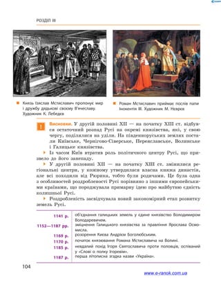 104
Розділ III
!
Висновки. У  другій половині ХІІ  — на початку ХІІІ  ст. відбув-
ся остаточний розпад Русі на окремі князівства, які, у  свою
чергу, поділялися на уділи. На південноруських землях поста-
ли Київське, Чернігово-Сіверське, Переяславське, Волинське
і  Галицьке князівства.
 Із часом Київ втратив роль політичного центру Русі, що при-
звело до його занепаду.
 У другій половині XII — на початку XIII ст. змінилися ре-
гіональні центри, у  кожному утвердилася власна княжа династія,
але всі походили від  Рюрика, тобто були родичами. Це була одна
з особ­ливостей роздробленості Русі порівняно з іншими європейськи-
ми країнами, що породжувала примарну ідею про майбутню єдність
колишньої Русі.
 Роздробленість засвідчувала новий закономірний етап розвитку
земель Русі.
1141  р. об’єднання галицьких земель у  єдине князівство Володимиром
Володаревичем.
1152—1187  рр. зміцнення Галицького князівства за правління Ярослава Осмо­
мисла.
1169  р. розорення Києва Андрієм Боголюбським.
1170  р. початок князювання Романа Мстиславича на Волині.
1185  р. невдалий похід Ігоря Святославича проти половців, оспіваний
у  «Слові о  полку Ігоревім».
1187  р. перша літописна згадка назви «Україна».
„„ Роман Мстиславич приймає послів папи
Інокентія III. Художник М. Нєврєв
„„ Князь Ізяслав Мстиславич пропонує мир
і  дружбу дядькові своєму В’ячеславу.
Художник К. Лебедєв
www.e-ranok.com.ua
 