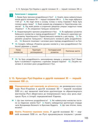 105
§ 13. Культура Русі-України в  другій половині ХІ  — першій половині ХІІІ  ст.
?
Запитання і  завдання
1. Якими були причини роздробленості Русі? 2. Назвіть імена наймогутніших
князів другої половини ХІІ — першої половини ХІІІ ст. 3. Яка подія відбулася
1169  р.? 4.  Які події лягли в  основу «Слова о  полку Ігоревім»? Якою була
головна думка твору? 5. Який княжий рід утвердився в Чернігівському кня­
зівстві? 6.  Під яким роком в  історичних джерелах уперше згадується назва
«Україна»? 7.  Як утворилося Галицьке князівство?
ŽŽ 8. Охарактеризуйте причини розробленості Русі.  9. Як відбувався розвиток
Київського князівства в період роздробленості? 10. Визначте характерні ри­
си розвитку Чернігівського і Переяславського князівств у цей період. 11. По­
рівняйте розвиток Галицького і  Волинського князівств доби роздроблено­
сті. 12. Визначте позитивні і негативні риси періоду роздробленості на Русі. 
 13. Складіть таблицю «Розвиток руських князівств у часи роздробленості Ки­
ївської держави» у  зошиті.
Назва
князівства
Територія
розташування
Господарський
розвиток
Політичне життя
 14. Чи була роздробленість закономірним явищем у  розвитку Русі? Якими
були її особливості порівняно з  країнами Західної Європи?  15. З’ясуйте по­
зитивні й  негативні риси роздробленості Русі.
§ 13. Культура Русі-України в  другій половині ХІ  — першій
половині ХІІІ  ст.

Опрацювавши цей параграф, ви дізнаєтесь: як розвивалася куль-
тура Русі-України в  другій половині ХІ  — першій половині
ХIІІ  ст.; які визначні пам’ятки архітектури та образотворчого
мистецтва Русі збереглися до теперішнього часу; яку роль віді-
грала Русь в  історії середньовічної Європи.
 1. Що таке політична роздробленість? 2. Які наймогутніші князівства поста­
ли на південних землях Русі? 3.  Назвіть найвидатніші архітектурні споруди
часів Володимира Великого та Ярослава Мудрого. 4. Що таке літопис, ікона,
мозаїка?
1
Освіта. Розвиток наукових знань. У  другій половині ХІ  — пер-
шій половині ХІІІ  ст. на Русі продовжували існувати і  розви-
www.e-ranok.com.ua
 