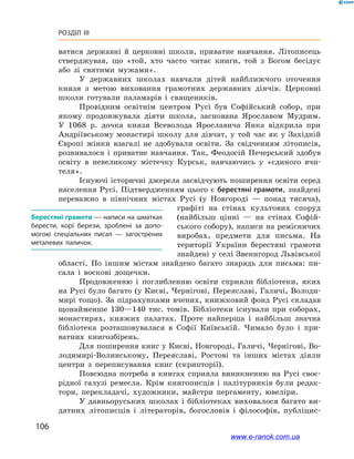 106
Розділ III
ватися державні й  церковні школи, приватне навчання. Літописець
стверджував, що «той, хто часто читає книги, той з  Богом бесідує
або зі святими мужами».
У державних школах навчали дітей найближчого оточення
князя з  метою виховання грамотних державних діячів. Церковні
школи готували паламарів і  священиків.
Провідним освітнім центром Русі був Софійський собор, при
якому продовжувала діяти школа, заснована Ярославом Мудрим.
У  1068  р. дочка князя Всеволода Ярославича Янка відкрила при
Андріївському монастирі школу для дівчат, у  той час як у  Західній
Європі жінки взагалі не здобували освіти. За свідченням літописів,
розвивалося і  приватне навчання. Так, Феодосій Печерський здобув
освіту в  невеликому містечку Курськ, навчаючись у  «єдиного вчи-
теля».
Існуючі історичні джерела засвідчують поширення освіти серед
населення Русі. Підтвердженням цього є берестяні грамоти, знайдені
переважно в  північних містах Русі (у Новгороді  — понад тисяча),
графіті на стінах культових споруд
(найбільш цінні  — на стінах Софій-
ського собору), написи на ремісничих
виробах, предмети для письма. На
території України берестяні грамоти
знайдені у селі Звенигород Львівської
області. По іншим містам знайдено багато знарядь для письма: пи-
сала і  воскові дощечки.
Продовженню і  поглибленню освіти сприяли бібліотеки, яких
на Русі було багато (у Києві, Чернігові, Переяславі, Галичі, Володи-
мирі тощо). За підрахунками вчених, книжковий фонд Русі складав
щонайменше 130—140  тис. томів. Бібліотеки існували при соборах,
монастирях, княжих палатах. Проте найперша і  найбільш значна
бібліотека розташовувалася в  Софії Київській. Чимало було і  при-
ватних книгозбірень.
Для поширення книг у Києві, Новгороді, Галичі, Чернігові, Во-
лодимирі-Волинському, Переяславі, Ростові та інших містах діяли
центри з  переписування книг (скрипторії).
Повсюдна потреба в  книгах сприяла виникненню на Русі своє-
рідної галузі ремесла. Крім книгописців і  палітурників були редак-
тори, перекладачі, художники, майстри пергаменту, ювеліри.
У давньоруських школах і  бібліотеках виховалося багато ви-
датних літописців і  літераторів, богословів і  філософів, публіцис-
Берестяні грамоти — написи на шматках
берести, корі берези, зроблені за допо­
могою спеціальних писал  — загострених
металевих паличок.
www.e-ranok.com.ua
 