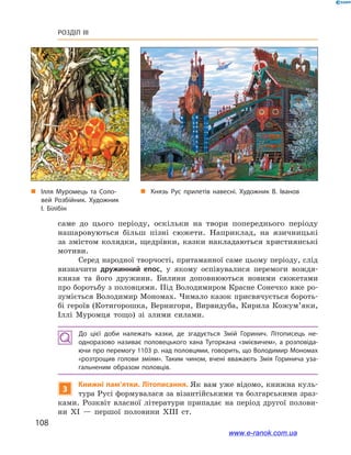 108
Розділ III
саме до цього періоду, оскільки на твори попереднього періоду
нашаровуються більш пізні сюжети. Наприклад, на язичницькі
за змістом колядки, щедрівки, казки накладаються християнські
мотиви.
Серед народної творчості, притаманної саме цьому періоду, слід
визначити дружинний епос, у  якому оспівувалися перемоги вождя-
князя та його дружини. Билини доповнюються новими сюжетами
про боротьбу з половцями. Під Володимиром Красне Сонечко вже ро-
зуміється Володимир Мономах. Чимало казок присвячується бороть-
бі героїв (Котигорошка, Вернигори, Вирвидуба, Кирила Кожум’яки,
Іллі Муромця тощо) зі злими силами.
До цієї доби належать казки, де згадується Змій Горинич. Літописець не­
одноразово називає половецького хана Тугоркана «змієвичем», а  розповіда­
ючи про перемогу 1103 р. над половцями, говорить, що Володимир Мономах
«розтрощив голови зміям». Таким чином, вчені вважають Змія Горинича уза­
гальненим образом половців.
3
Книжні пам’ятки. Літописання. Як вам уже відомо, книжна куль-
тура Русі формувалася за візантійськими та болгарськими зраз-
ками. Розквіт власної літератури припадає на період другої полови-
ни ХІ  — першої половини ХІІІ  ст.
„„ Ілля Муромець та Соло­
вей Розбійник. Художник
І. Білібін
„„ Князь Рус прилетів навесні. Художник В. Іванов
www.e-ranok.com.ua
 