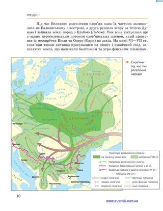 10
Розділ І
Під час Великого розселення слов’ян одна їх частина залиши-
лася на Балканському півострові, а друга рушила вгору за течією Ду-
наю і зайняла землі поряд з Ельбою (Лабою). Там вона зустрілася ще
з одним переселенським потоком слов’янських племен, який пряму-
вав із межиріччя Вісли та Одеру (Одри) на захід. На межі VI—VII ст.
слов’яни також активно просувалися на північ і  північний схід, за-
селяючи землі, що належали балтським та угро-фінським племенам.
і
„„ Слов’яни
під час пе­
реселення
народів
угро-фінські
www.e-ranok.com.ua
 