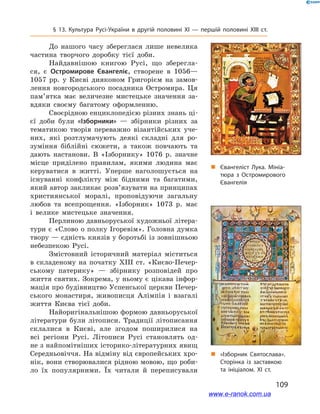 109
§ 13. Культура Русі-України в  другій половині ХІ  — першій половині ХІІІ  ст.
До нашого часу збереглася лише невелика
частина творчого доробку тієї доби.
Найдавнішою книгою Русі, що зберегла-
ся, є  Остромирове Євангеліє, створене в  1056—
1057  рр. у  Києві дияконом Григорієм на замов-
лення новгородського посадника Остромира. Ця
пам’ятка має величезне мистецьке значення за-
вдяки своєму багатому оформленню.
Своєрідною енциклопедією різних знань ці-
єї доби були «Ізборники»  — збірники різних за
тематикою творів переважно візантійських уче-
них, які розтлумачують деякі складні для ро-
зуміння біблійні сюжети, а  також повчають та
дають настанови. В  «Ізборнику» 1076  р. значне
місце приділено правилам, якими людина має
керуватися в  житті. Уперше наголошується на
існуванні конфлікту між бідними та багатими,
який автор закликає розв’язувати на принципах
християнської моралі, проповідуючи загальну
любов та всепрощення. «Ізборник» 1073  р. має
і  велике мистецьке значення.
Перлиною давньоруської художньої літера-
тури є «Слово о полку Ігоревім». Головна думка
твору — єдність князів у боротьбі із зовнішньою
небезпекою Русі.
Змістовний історичний матеріал міститься
в складеному на початку ХІІІ ст. «Києво-Печер-
ському патерику»  — збірнику розповідей про
життя святих. Зокрема, у ньому є цікава інфор-
мація про будівництво Успенської церкви Печер-
ського монастиря, живописця Алімпія і  взагалі
життя Києва тієї доби.
Найоригінальнішою формою давньоруської
літератури були літописи. Традиції літописання
склалися в  Києві, але згодом поширилися на
всі регіони Русі. Літописи Русі становлять од-
не з найпомітніших історико-літературних явищ
Середньовіччя. На відміну від європейських хро-
нік, вони створювалися рідною мовою, що роби-
ло їх популярними. Їх читали й  переписували
„„ Євангеліст Лука. Мініа­
тюра з  Остромирового
Євангелія
„„ «Ізборник Святослава».
Сторінка із заставкою
та ініціалом. ХІ ст.
www.e-ranok.com.ua
 