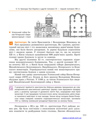 111
§ 13. Культура Русі-України в  другій половині ХІ  — першій половині ХІІІ  ст.
4
Архітектура. За часів Ярославичів і  Володимира Мономаха на
Русі продовжує розвиватися архітектура. Як і раніше, архітек-
турний вигляд міст і  сіл визначався насамперед дерев’яними будів-
лями, які були багато декоровані. Із дерева будували укріплення
міст і  зводили храми. У  літописі йдеться про те, що на початку
ХІІ  ст. у  Києві існувало щонайменше 600  дерев’яних храмів. Проте
головні храми будували із цегли та каменю.
Від другої половини ХІ  ст. спостерігається справжнє підне-
сення монументального будівництва. Так, у  другій половині ХІ  —
на початку ХІІ  ст. у  Києві були споруджені собори Дмитрівського,
Михайлівського Золотоверхого, Видубицького, Печерського та Клов-
ського монастирів. Упроваджується новий тип монастирського хра-
му: шестистовпна будівля з  одним куполом.
Новий тип храму започаткував Успенський собор Києво-Печер-
ської лаври (1078  р.). Згодом за його зразком Володимир Мономах
збудував храм у  Ростові. У  1108  р. за типом Успенського був зведе-
ний Михайлівський Золотоверхий собор у  Києві.
У результаті прийняття християнства Київська держава приєдналася до схід­
ноєвропейської християнської цивілізації. Церква стала відігравати провідну
роль у  розвитку культури й  духовного життя Русі, осередками яких були
монастирі. У них працювали тогочасні вчені, митці, письменники, діяли лікар­
ні, іконописні майстерні та інші заклади. Значне місце посідала Києво-Печер­
ська лавра (лаврами називали східнохристиянські монастирі), заснована
1051  р. поблизу князівської резиденції Берестове на околиці Києва.
Починаючи з  30-х рр. ХІІ  ст. архітектура Русі набуває но-
вих рис. Це було пов’язано з  посиленням політичної ролі уділь-
них князівств та розбудовою їхніх столиць. Значно збільшується
і
„„ Успенський собор Ки­
єво-Печерської лаври
(реконструкція і  план)
www.e-ranok.com.ua
 