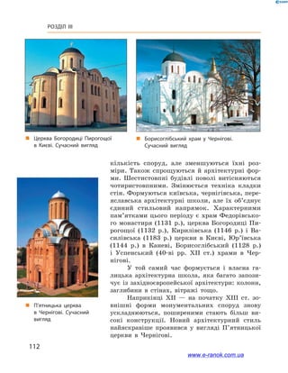 112
Розділ III
кількість споруд, але зменшуються їхні роз-
міри. Також спрощуються й  архітектурні фор-
ми. Шестистовпні будівлі поволі витісняються
чотиристовпними. Змінюється техніка кладки
стін. Формуються київська, чернігівська, пере-
яславська архітектурні школи, але їх об’єднує
єдиний стильовий напрямок. Характерними
пам’ятками цього періоду є  храм Федорівсько-
го монастиря (1131 р.), церква Богородиці Пи-
рогощої (1132  р.), Кирилівська (1146  р.) і  Ва-
силівська (1183  р.) церкви в  Києві, Юр’ївська
(1144  р.) в  Каневі, Борисоглібський (1128  р.)
і  Успенський (40-ві рр. ХІІ  ст.) храми в  Чер-
нігові.
У той самий час формується і  власна га-
лицька архітектурна школа, яка багато запози-
чує із західноєвропейської архітектури: колони,
заглибини в  стінах, вітражі тощо.
Наприкінці ХІІ  — на початку ХІІІ  ст. зо-
внішні форми монументальних споруд знову
ускладнюються, поширеними стають більш ви-
сокі конструкції. Новий архітектурний стиль
найяскравіше проявився у  вигляді П’ятницької
церкви в  Чернігові.
„„ Борисоглібський храм у  Чернігові.
Сучасний вигляд
„„ Церква Богородиці Пирогощої
в  Києві. Сучасний вигляд
„„ П’ятницька церква
в  Чернігові. Сучасний
вигляд
www.e-ranok.com.ua
 