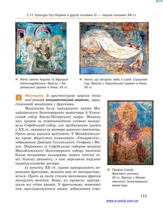 113
§ 13. Культура Русі-України в  другій половині ХІ  — першій половині ХІІІ  ст.
5
Мистецтво. З  архітектурою церков тісно
пов’язаний монументальний живопис, пред-
ставлений мозаїками і  фресками.
Мозаїками були прикрашені храми Ми-
хайлівського Золотоверхого монастиря й  Успен-
ський собор Києво-Печерської лаври. Мозаїка
цих храмів за композиційною схемою нагаду-
вала Софійський собор, але зруйнування храмів
у ХХ ст. знищило ці витвори давнього мистецтва.
Проте дещо вдалося врятувати. У Михайлівсько-
му храмі збереглися композиція «Євхаристія»,
зображення Дмитрія Солунського, Стефана і Фа-
дея. Порівняно із Софійським собором мозаїки
Михайлівського Золотоверхого собору насичені
більш яскравими кольорами, мають чіткіші лі-
нії, більшу динаміку, а  їхні персонажі наділені
індивідуальними рисами.
Із початку ХІІ  ст. храми прикрашають пе-
реважно фресками, мозаїки вже не використову-
ються. Проте за своїм стилем виконання фрески
нагадують мозаїки. Вони, як правило, прикра-
шали всі стіни храмів. У  фресковому живописі
теж прослідковуються зміни: зображення ство-
„„ Житіє святих Кирила та Афанасія
Александрійських. Фреска з  Ки­
рилівської церкви в  Києві. XII ст.
„„ Ангел, що загортає небо в  сувій. Страшний
Суд. Фреска з  Кирилівської церкви в  Києві.
XII ст. 
„„ Пророк Самуїл.
Фрагмент­ розпису
ХІІ ст. Фреска з  Михай­
лівського Золотоверхого
монастиря
www.e-ranok.com.ua
 