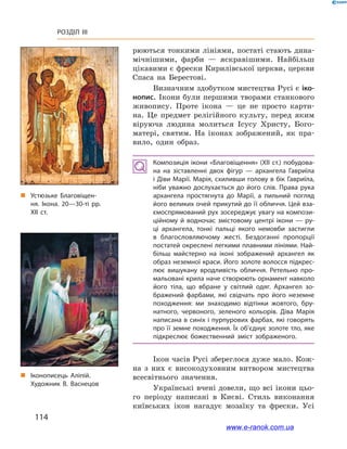 114
Розділ III
рюються тонкими лініями, постаті стають дина-
мічнішими, фарби — яскравішими. Найбільш
цікавими є фрески Кирилівської церкви, церкви
Спаса на Берестові.
Визначним здобутком мистецтва Русі є іко-
нопис. Ікони були першими творами станкового
живопису. Проте ікона  — це не просто карти-
на. Це предмет релігійного культу, перед яким
віруюча людина молиться Ісусу Христу, Бого-
матері, святим. На іконах зображений, як пра-
вило, один образ.
Композиція ікони «Благовіщення» (XII ст.) побудова­
на на зіставленні двох фігур  — архангела Гавриїла
і Діви Марії. Марія, схиливши голову в бік Гавриїла,
ніби уважно дослухається до його слів. Права рука
архангела простягнута до Марії, а  пильний погляд
його великих очей прикутий до її обличчя. Цей вза­
ємоспрямований рух зосереджує увагу на компози­
ційному й  водночас змістовому центрі ікони  — ру­
ці архангела, тонкі пальці якого немовби застигли
в  благословляючому жесті. Бездоганні пропорції
постатей окреслені легкими плавними лініями. Най­
більш майстерно на іконі зображений архангел як
образ неземної краси. Його золоте волосся підкрес­
лює вишукану  вродливість обличчя. Ретельно про­
мальовані крила наче створюють орнамент навколо
його тіла, що вбране у  світлий одяг. Архангел зо­
бражений фарбами, які свідчать про його неземне
походження: ми знаходимо відтінки жовтого, бру­
натного, червоного, зеленого кольорів. Діва Марія
написана в синіх і пурпурових фарбах, які говорять
про її земне походження. Їх об’єднує золоте тло, яке
підкреслює божественний зміст зображеного.
Ікон часів Русі збереглося дуже мало. Кож-
на з  них є  високодуховним витвором мистецтва
всесвітнього значення.
Українські вчені довели, що всі ікони цьо-
го періоду написані в  Києві. Стиль виконання
київських ікон нагадує мозаїку та фрески. Усі
„„ Іконописець Аліпій.
Художник В. Васнецов
„„ Устюзьке Благовіщен­
ня. Ікона. 20—30-ті рр.
XII ст.
www.e-ranok.com.ua
 