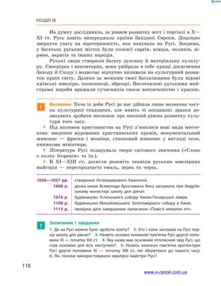118
Розділ III
На думку дослідників, за рівнем розвитку міст і торгівлі в Х—
ХІ  ст. Русь навіть випереджала країни Західної Європи. Доцільно
звернути увагу на віротерпимість, яка панувала на Русі. Зокрема,
у  багатьох руських містах були колонії євреїв, німців, поляків, ві-
рмен, варягів та інших народів.
Руські люди створили багату духовну й  матеріальну культу-
ру. Своєрідна і неповторна, вона увібрала в себе кращі досягнення
Заходу й Сходу і водночас відчутно впливала на культурний розви-
ток країн світу. Далеко за межами своєї батьківщини були відомі
київські ювеліри, іконописці, зброярі. Виготовлені руськими май-
страми вироби вражали сучасників своєю витонченістю і  красою.
!
Висновки. Хоча із доби Русі до нас дійшла лише незначна част-
ка культурної спадщини, але навіть ті поодинокі зразки до-
зволяють зробити висновок про високий рівень розвитку куль-
тури того часу.
 Під впливом християнства на Русі з’явилися нові види мисте-
цтва: зведення мурованих християнських храмів, монументальний
живопис  — фрески і  мозаїки, станковий живопис у  вигляді ікон,
книжкова мініатюра.
 Література Русі подарувала твори світового значення («Слово
о  полку Ігоревім» та ін.).
 В XI—XIII ст. досягли розквіту техніки руських ювелірних
майстрів — перегородчаста емаль, зернь та чернь.
1056—1057  рр. створення Остромирового Євангелія.
1068  р. дочка князя Всеволода Ярославича Янка заснувала при Андріїв­
ському монастирі школу для дівчат.
1078  р. будівництво Успенського собору Києво-Печерської лаври.
1108  р. будівництво Михайлівського Золотоверхого собору в  Києві.
1113  р. імовірна дата завершення написання «Повісті минулих літ».
?
Запитання і  завдання
1. Де на Русі можна було здобути освіту? 2. Хто і коли заснував на Русі пер­
шу школу для дівчат? 3. Назвіть основні книжкові пам’ятки Русі другої поло­
вини ХІ — початку ХІІІ ст. 4. Яку назву має основний літописний звід Русі, що
став основою для всіх наступних? 5.  Назвіть визначні пам’ятки архітектури
Русі другої половини ХІ  — початку ХІІІ  ст., які збереглися до нашого часу.
6.  Які техніки використовували ювелірні майстри Русі?
і
www.e-ranok.com.ua
 