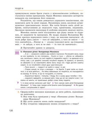 120
Розділ III
примушували князя брати участь у  міжкнязівських усобицях, по-
ступатися своїми принципами. Однак Мономах намагався застерегти
нащадків від повторення його помилок.
Розуміючи, що синам доведеться управляти князівствами, він
намагався дати їм цінні поради. Насамперед князь закликав дотри-
муватися християнських чеснот. Він хотів бачити своїх дітей до-
брими, співчутливими до людського горя, привітними, людяними.
Закликав проявляти милосердя й особливо цінувати людське життя.
Мономах навчав синів піклуватися про рідну землю та підда-
них, не завдавати їм прикрощів. Як мудра людина Володимир Мо-
номах прагнув переконати синів у  тому, як важливо навчатися: «А
коли добре щось умієте  — того не забувайте, а  чого не вмієте  — то
того навчайтеся… Лінощі ж  — усьому [лихому] мати: що [людина]
вміє  — те забуде, а  чого ж  не вміє  — то того не навчиться».
2)	 Прочитайте уривок із джерела.
Із «Повчання дітям» Володимира Мономаха
…А се — мізерного слабого ума мойого поучення. Послухайте мене, якщо
не все прийміте, то хоч половину… Усього ж  паче  — убогих не забувайте,
але, наскільки є змога, по силі годуйте й подавайте сироті, і за вдовицю всту­
пітесь самі, а  не давайте сильним погубити людину. Ні правого, ні винного
не вбивайте [і] не повелівайте вбити його; якщо хто і  буде достоїн [навіть]
смерті, то не погубляйте ніякої душі християнської.
…Паче всього  — гордості не майте в  серці і  в умі.
…Старих шануй, як отця, а  молодих  — як братів. У  домі своїм не лінуй­
теся, а за всім дивіться… На війну вийшовши, не лінуйтеся, не покладайтеся
на воєвод. Ні питтю, ні їді не потурайте, ні спанню.
…Бережіться брехні, і  пияцтва, і  блуду, бо в  сьому душа погибає і  тіло.
…недужого одвідайте, за мерцем ідіте, тому що всі ми смертні єсмо. І чо­
ловіка не миніть, не привітавши, добре слово йому подайте.
?? 1. Із якою метою написано цей твір? 2. Чого навчав своїх дітей Володимир
Мономах? 3. Чому саме такими хотів бачити синів Володимир? 4. Які думки
князя є  актуальними й  зараз?
	2.	Сформулюйте висновки відповідно до мети роботи, відповівши
на запитання.
1)	 Яка тема була провідною у творі «Повчання дітям» Володи-
мира Мономаха?
2)	 Що хотів донести князь своїм нащадкам?
3)	 Яку історичну інформацію можна почерпнути з  твору?
www.e-ranok.com.ua
 