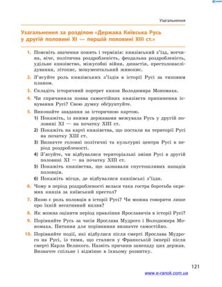 121
Узагальнення
Узагальнення
	1.	Поясніть значення понять і термінів: князівський з’їзд, вотчи-
на, віче, політична роздробленість, феодальна роздробленість,
удільне князівство, міжусобні війни, династія, престолонаслі-
дування, літопис, монументальний живопис.
	2.	З’ясуйте роль князівських з’їздів в  історії Русі за типовим
планом.
	3.	Складіть історичний портрет князя Володимира Мономаха.
	4.	Чи спричинила поява самостійних князівств припинення іс-
нування Русі? Свою думку обґрунтуйте.
	5.	Виконайте завдання за історичною картою. 
1)	 Покажіть, із якими державами межувала Русь у  другій по-
ловині ХІ  — на початку ХІІІ  ст. 
2)	 Покажіть на карті князівства, що постали на території Русі
на початку ХІІІ  ст. 
3)	 Визначте головні політичні та культурні центри Русі в  пе-
ріод роздроблено­сті. 
4)	 З’ясуйте, чи відбувалися територіальні зміни Русі в  другій
половині ХІ  — на початку ХІІІ  ст. 
5)	 Покажіть князівства, що зазнавали спустошливих нападів
половців. 
6)	 Покажіть місця, де відбувалися князівські з’їзди.
	6.	Чому в період роздробленості велася така гостра боротьба окре-
мих князів за київський престол?
	7.	Якою є роль половців в історії Русі? Чи можна говорити лише
про їхній негативний вплив?
	8.	Як можна оцінити період правління Ярославичів в історії Русі?
	9.	Порівняйте Русь за часів Ярослава Мудрого і  Володимира Мо-
номаха. Питання для порівняння визначте самостійно.
	10.	 Порівняйте події, які відбулися після смерті Ярослава Мудро-
го на  Русі, із тими, що сталися у  Франкській імперії після
смерті Карла Великого. Назвіть причини занепаду цих держав.
Визнач­те спільне і  відмінне в  їхньому розвитку.
і
www.e-ranok.com.ua
 