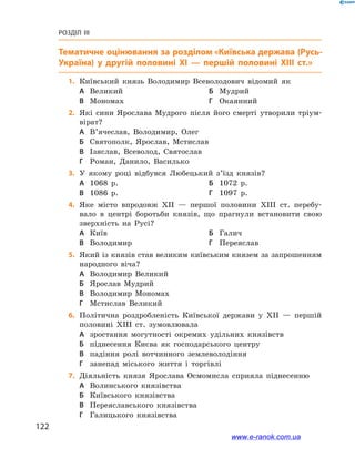 122
Розділ III
Тематичне оцінювання
	1.	Київський князь Володимир Всеволодович відомий як
А	 Великий	Б	 Мудрий
В	 Мономах	Г	 Окаянний
	2.	Які сини Ярослава Мудрого після його смерті утворили тріум-
вірат?
А	 В’ячеслав, Володимир, Олег
Б	 Святополк, Ярослав, Мстислав
В	 Ізяслав, Всеволод, Святослав
Г	 Роман, Данило, Василько
	3.	У якому році відбувся Любецький з’їзд князів?
А	 1068  р.	Б	 1072  р.
В	 1086  р.	Г	 1097  р.
	4.	Яке місто впродовж ХІІ  — першої половини ХІІІ  ст. перебу-
вало в  центрі боротьби князів, що прагнули встановити свою
зверхність на  Русі?
А	 Київ	Б	 Галич
В	 Володимир	Г	 Переяслав
	5.	Який із князів став великим київським князем за запрошенням
народного віча?
А	 Володимир Великий	
Б	 Ярослав Мудрий
В	 Володимир Мономах	
Г	 Мстислав Великий
	6.	Політична роздробленість Київської держави у  ХІІ  — першій
половині ХІІІ  ст. зумовлювала
А	 зростання могутності окремих удільних князівств
Б	 піднесення Києва як господарського центру
В	 падіння ролі вотчинного землеволодіння
Г	 занепад міського життя і  торгівлі
	7.	Діяльність князя Ярослава Осмомисла сприяла піднесенню
А	 Волинського князівства	
Б	 Київського князівства
В	 Переяславського князівства	
Г	 Галицького князівства
www.e-ranok.com.ua
 