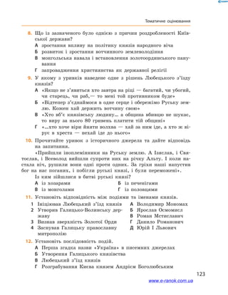 123
Тематичне оцінювання
	8.	Що із зазначеного було однією з  причин роздробленості Київ-
ської держави?
А	 зростання впливу на політику князів народного віча
Б	 розвиток і  зростання вотчинного землеволодіння
В	 монгольська навала і встановлення золотоординського пану-
вання
Г	 запровадження християнства як державної релігії
	9.	У якому з  уривків наведене  одне з  рішень Любецького з’їзду
князів?
А	 «Якщо не з’явиться хто завтра на ріці — багатий, чи убогий,
чи старець, чи раб,— то мені той противником буде»
Б	 «Відтепер з’єднаймося в одне серце і обережімо Руську зем-
лю. Кожен хай держить вотчину свою»
В	 «Хто вб’є князівську людину… а  община вбивцю не шукає,
то виру за нього 80  гривень платити тій общині»
Г	 «…хто хоче віри йняти волхва — хай за ним іде, а хто ж ві-
рує в  хреста  — нехай іде до нього»
	10.	 Прочитайте уривок з  історичного джерела та дайте відповідь
на запитання.
«Прийшли іноплемінники на Руську землю. А  Ізяслав, і  Свя-
тослав, і  Всеволод вийшли супроти них на річку Альту. І  коли на-
стала ніч, рушили вони одні проти одних. За гріхи наші напустив
бог на нас поганих, і  побігли руські князі, і  були переможені».
Із ким зійшлися в  битві руські князі?
А	 із хозарами	Б	 із печенігами
В	 із монголами	Г	 із половцями
	11.	 Установіть відповідність між подіями та іменами князів.
1	 Ініціював Любецький з’їзд князів
2	 Утворив Галицько-Волинську дер-
жаву
3	 Визнав зверхність Золотої Орди
4	 Заснував Галицьку православну
митрополію
А	 Володимир Мономах
Б	 Ярослав Осмомисл
В	 Роман Мстиславич
Г	 Данило Романович
Д	 Юрій І  Львович
	12.	 Установіть послідовність подій.
А	 Перша згадка назви «Україна» в  писемних джерелах
Б	 Утворення Галицького князівства
В	 Любецький з’їзд князів
Г	 Розграбування Києва князем Андрієм Боголюбським
www.e-ranok.com.ua
 