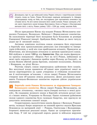 127
§ 14. Утворення Галицько-Волинської держави
Дізнавшись про те, що київський князь Рюрик спільно з чернігівським князем
готують похід на Галич, Роман Мстиславич вирішив випередити їх. Швидко
організувавши похід на Київ, він несподівано для противника опинився під
стінами міста. На вічі кияни визнали його своїм князем. Роман залишив у Ки­
єві свого підлеглого князя Інгвара Ярославича. Коли ж Рюрик з Ольговичами
вигнали його з  міста, Роман узимку 1203—1204  рр. знову захопив Київ.
Після приєднання Києва під владою Романа Мстиславича опи-
нилися Галицьке, Волинське, Київське і  Переяславське князівства.
За охопленням території його володіння були більшими за розміри
Священної Римської імперії. Здобувши Київ, Роман до свого титулу
додав ще й  «великий князь».
Активна зовнішня політика князя зумовила його втручання
в  боротьбу між прихильниками римських пап (гвельфів) та імпера-
торів (гібелінів), у якій він став прибічником останніх. Прямуючи до
Німеччини, він несподівано зіткнувся із загоном краківського князя.
Бій відбувся в липні 1205 р. під Завихостом. Про цю подію французь-
ка хроніка повідомляє: «Король Русі на ім’я Роман, вийшовши за
межі своїх кордонів і бажаючи пройти через Польщу до Саксонії… за
волею Божею вбитий двома братами, князями польськими, Лешком
і  Конрадом, на річці Вісла».
Раптова смерть князя перешкодила здійсненню його планів.
Без могутньої влади правителя об’єднані ним українські землі не
могли перетворитися на єдине утворення зі стійкими економічни-
ми й  політичними зв’язками, і  після смерті Романа Мстиславича
створене ним об’єднання земель розпалося. Деякі дослідники нази-
вають Галицько-Волинське князівство першою дійсно українською
державою.
3
Боротьба синів Романа Мстиславича за відродження Галицько-
Волинського князівства. Після смерті Романа Мстиславича, як
повідомляє літописець, «велика смута (чвари) постала в  землі русь-
кій». За спадщину великого князя в  боротьбу вступили руські кня-
зі з інших земель, Угорщина та Польща. Однак головною руйнівною
силою єдиного князівства було галицьке боярство, яке прагнуло не
допустити посилення княжої влади.
Скориставшись малолітством князів Данила і Василька Романо-
вичів, галицькі бояри запросили на княжий престол онуків Ярослава
Осмомисла по материній лінії — Романа, Святослава і  Володимира.
Ігоревичі вимагали реальної влади. Однак це суперечило прагнен-
ням бояр. У  той час угорський король разом із військом вирушив
і
www.e-ranok.com.ua
 
