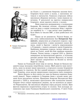 128
Розділ IV
на Галич і  з допомогою боярства захопив його.
Ігоревичі були взяті в  полон, а  населення по-
тонуло в  насильстві. Свавілля угорських військ
викликало обурення жителів, і вони підняли по-
встання. У  результаті на престол повернулися
Ігоревичі, яким вдалося втекти з  полону.
Вони жорстоко розправилися з галицькими
боярами. Як оповідає літопис, «Ігоревичі зібра-
лися на раду в  справі галицьких бояр і  виріши-
ли перебити їх  — і  при нагоді таки перебили…
було вбито їх числом 500*
, а інші розбіглися хто
куди».
Однак це не допомогло. Уцілілі бояри, се-
ред яких найвпливовішим був Володислав Кор-
мильчич, звернулися до угорського короля з про-
ханням відпустити з  ними законного князя Да-
нила, який із  братом і  матір’ю переховувався
в Угорщині, і надати допомогу проти Ігоревичів.
Здобувши підтримку короля, велике військо ру-
шило на Галич, який без бою прийняв нащадка
Романа. Таким чином, у вересні 1211 р. Данило
повернувся на батьківський престол, а кількома
роками раніше його братові Васильку та матері
Анні вдалося закріпитися на Волині (у містах
Берестя і  Белз).
„„ Боярин Володислав
Кормильчич
Однак на Галицькій землі мир не настав. Бояри не бажали від-
давати владу молодому енергійному князю. Щоб довести свою могут-
ність, вони за великі гроші викупили з угорського полону Ігоревичів
і прилюдно їх стратили. Це був єдиний випадок у середньовічній іс-
торії України, коли васали привселюдно страчували своїх сюзеренів.
Проте Данило та його матір усе одно не бажали коритися бояр-
ській сваволі. Через конфлікт із боярами Анна з  дітьми знову зму-
шені були рятуватися втечею. Провідник боярства Володислав Кор-
мильчич у  1213  р. насмілився проголосити себе галицьким князем.
Уперше титул князя отримувала людина, що не належала до динас-
тії Рюриковичів. Це викликало обурення серед руських князів. Цим
фактом вирішили скористатися угорці та поляки. Їхні володарі до-
мовилися про поділ Галицько-Волинського князівства. У місті Спіш
*	 Насправді літописець дещо перебільшив кількість страчених.
www.e-ranok.com.ua
 