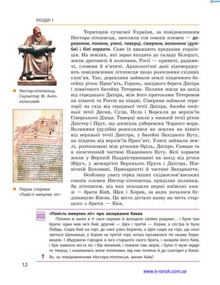 12
Розділ І
Територію сучасної України, за повідомленням
Нестора-літописця, заселяли сім союзів племен  — де-
ревляни, поляни, уличі, тиверці, сіверяни, волиняни (дулі-
би) і  білі хорвати. Саме їх вважають предками україн-
ців. На землях, які зараз входять до складу Білорусі,
жили дреговичі й полочани, Росії — кривичі, радими-
чі, словени й  в’ятичі. Археологічні дані підтверджу-
ють повідомлення літописця щодо розселення східних
слов’ян. Так, деревляни займали землі південного ба-
сейну річок Прип’ять, Горинь, західного берега Дніпра
і  північного басейну Тетерева. Поляни жили на захід
від середнього Дніпра, між його притоками Тетеревом
на півночі та Россю на півдні. Сіверяни займали тери-
торії на схід від середньої течії Дніпра, басейн ниж-
ньої течії Десни, Сули, Псла і  Ворскли до верхів’їв
Сіверського Дінця. Тиверці жили у нижній течії річок
Дністер і Прут, що досягала узбережжя Чорного моря.
Волиняни (дуліби) розселялися на землях на північ
від верхньої течії Дністра, у  басейні Західного Бугу,
на південь від верхів’їв Прип’яті. Уличі займали зем-
лі, розташовані між річками Оріль, Дніпро, Самара та
в  лісостеповій частині Південного Бугу. Білі хорвати
жили у  Верхній Наддністрянщині на захід від річки
Збруч, у межиріччі Верхнього Прута і  Дністра, Пів-
нічній Буковині, Прикарпатті й  частині Закарпаття.
Особливу увагу серед інших східнослов’янських
союзів племен Нестор-літописець приділяв полянам.
За літописом, від них походили перші київські кня-
зі — брати Кий, Щек і  Хорив, за яких почалося бу-
дівництво Києва. Це місто дістало назву на честь стар-
шого з  братів  — Кия.
„„ Нестор-літописець.
Скульптор М. Анто­
кольський
„„ Перша сторінка
«Повісті минулих літ»
«Повість минулих літ» про заснування Києва
Поляни ж  жили в  ті часи окремо й  володіли своїми родами… і  були три
брати: один мав ім’я Кий, другий  — Щек і  третій  — Хорив, а  сестра їх була
Либідь. Сидів Кий на горі, де нині узвіз Боричів, а Щек сидів на горі, що нині
зветься Щекавиця, а  Хорив на третій горі, котра прозвалася по ньому Хори­
вицею. І збудували городок в ім’я старшого свого брата, і назвали його Київ,
і був навколо міста ліс і бір великий, і ловили там звірів, і були ті мужі мудрі
та тямущі, і називались вони полянами, від них поляни й до сьогодні у Києві.
?? Як, за повідомленням Нестора-літописця, виник Київ?
www.e-ranok.com.ua
 