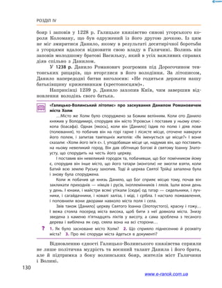 130
Розділ IV
бояр і  заповів у  1228  р. Галицьке князівство синові угорського ко-
роля Коломану, що був одружений із його другою дочкою. Із цим
не міг змиритися Данило, якому в  результаті десятирічної боротьби
з  угорцями вдалося відновити свою владу в  Галичині. Волинь він
заповів молодшому братові Васильку, який в усіх важливих справах
діяв спільно з  Данилом.
У 1238  р. Данило Романович розгромив під Дорогочином тев-
тонських рицарів, що вторглися в  його володіння. За літописом,
Данило напередодні битви виголосив: «Не годиться держати нашу
батьківщину крижевникам (хрестоносцям)».
Наприкінці 1239  р. Данило захопив Київ, чим завершив від-
новлення володінь свого батька.
«Галицько-Волинський літопис» про заснування Данилом Романовичем
міста Холм
…Місто же Холм було споруджено за Божим велінням. Коли ото Данило
княжив у  Володимирі, спорудив він місто Угровськ і  поставив у  ньому єпис­
копа (Іоасафа). Однак [якось], коли він [Данило] їздив по полю і  діяв лови
(полювання), то побачив він на горі гарне і  лісисте місце, оточене навкруги
його полем, і  запитав тамтешніх жителів: «Як іменується це місце?» І  вони
сказали: «Холм його ім’я є». І, уподобавши місце це, надумав він, що поставить
на ньому невеликий город. Він дав обітницю Богові й  святому Іоанну Злато­
усту, що спорудить на честь його церкву.
І поставив він невеликий городок та, побачивши, що Бог помічником йому
є, спорудив він інше місто, що його татари (монголи) не змогли взяти, коли
Батий всю землю Руську захопив. Тоді й  церква Святої Трійці запалена була
і  знову була споруджена.
Коли ж  побачив це князь Данило, що Бог сприяє місцю тому, почав він
закликати приходнів — німців і русів, іноплемінників і ляхів. Ішли вони день
у день. І юнаки, і майстри всякі утікали [сюди] од татар — сидельники, і луч­
ники, і  сагайдачники, і  ковалі заліза, і  міді, і  срібла. І  настало пожвавлення,
і  поповнили вони дворами навколо міста поля і  села.
Звів також [Данило] церкву Cвятого Іоанна (Злотоустого), красну і  гожу…
І  вежа стояла посеред міста висока, щоб бити з  неї довкола міста. Знизу
зведена з  каменю п’ятнадцять ліктів у  висоту, а  сама зроблена з  тесаного
дерева і  вибілена як сир, сяяла вона на всі сторони…
?? 1.  Як було засноване місто Холм? 2.  Що сприяло піднесенню й  розквіту
міста? 3.  Про які споруди міста йдеться в  документі?
Відновленню єдності Галицько-Волинського князівства сприяли
не лише політична мудрість та воєнний талант Данила і його брата,
але  й підтримка з  боку волинських бояр, жителів міст Галичини
і  Волині.
www.e-ranok.com.ua
 