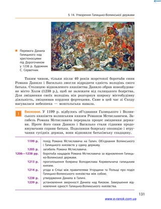131
§ 14. Утворення Галицько-Волинської держави
Таким чином, тільки після 40  років жорстокої боротьби сини
Романа Данило і  Василько змогли відродити єдність володінь свого
батька. Столицею відновленого князівства Данило обрав новозбудова-
не місто Холм (1238 р.), щоб не залежати від галицького боярства.
Для зміцнення своїх володінь він розгорнув широку містобудівну
діяльність, зміцнював кордони фортецями. Саме в  цей час зі Сходу
насувалася небезпека  — монгольська навала.
!
Висновки. У  1199  р. відбулось об’єднання Галицького і  Волин-
ського князівств волинським князем Романом Мстиславичем. За-
гибель Романа Мстиславича перервала процес зміцнення держа-
ви. Проте його сини Данило і  Василько стали гідними продо-
вжувачами справи батька. Подолавши боярську опозицію і втру-
чання сусідніх держав, вони відновили батьківську спадщину.
1199  р. похід Романа Мстиславича на Галич. Об’єднання Волинського
і  Галицького князівств у  єдину державу.
1205  р. загибель Романа Мстиславича.
1206—1238  рр. боротьба нащадків Романа Мстиславича за відновлення Галиць­
ко-Волинської держави.
1213  р. проголошення боярина Володислава Кормильчича галицьким
князем.
1214  р. угода в  Спіші між правителями Угорщини та Польщі про поділ
Галицько-Волинського князівства між собою.
1238  р. утвердження Данила в  Галичі.
1239  р. установлення зверхності Данила над Києвом. Завершення від­
новлення єдності Галицько-Волинського князівства.
„„ Перемога Данила
Галицького над
хрестоносцями
під Дорогочином
у  1238 р. Художник
С. Серветник
www.e-ranok.com.ua
 