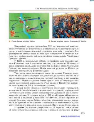 133
§ 15. Монгольська навала. Утворення Золотої Орди
Наприкінці другого десятиліття ХІІІ  ст. монгольські хани по-
чали готуватися до вторгнення в  прикаспійські та причорноморські
степи, у яких панували основні суперники монголів — половці. Для
розвідування шляху через Кавказ було направлено 30-тисячне вій-
сько під керівництвом найдосвідченіших полководців Чингісхана
Субедея і  Джебе.
У 1222  р. монгольське військо несподівано для половців здо-
лало Кавказькі гори й опинилося поблизу їхніх володінь. Половецькі
хани, зібравши сили, дали монголам бій на березі річки Сіверський
Донець, але зазнали поразки. Потім монголи рушили до Криму, де
захопили венеціанську фортецю Судак.
Тим часом тесть галицького князя Мстислава Удатного поло-
вецький хан Котян звернувся по допомогу до руських князів: «Як-
що не допоможете нам, будемо ми сьогодні порубані, а  вас назавтра
порубають». Мстислав доклав багато зусиль, щоб об’єднати руських
князів для протидії монголам. На з’їзді князів у Києві було виріше-
но дати монголам бій у  половецьких степах.
У похід проти монголів виступили київський, галицький,
волинський, чернігівський, смоленський, курський, трубчевський
і путивльський князі. Лише володимиро-суздальський князь відмо-
вився від походу. У середині квітня 1223 р. об’єднане військо русь-
ких князів і  половців у  кількості 50—60  тис. воїнів зібралося на
острові Хортиця, що на Дніпрі. Монголи, дізнавшись про це, напра-
вили до руських князів послів із пропозицією відмовитися від по-
ходу, оскільки їх цікавили лише половці. Проте князі її відхилили.
31  травня (за іншими джерелами  — 16  червня) 1223  р. голов­
ні сили русько-половецького війська і  монголів зустрілися на річці
і
„„ Схема битви на річці Калка „„ Битва на річці Калка. Художник Д. Зябкін
Кияни
Чернігівці
Курчани
Галичани
Волиняни
Половці
Монголи
www.e-ranok.com.ua
 