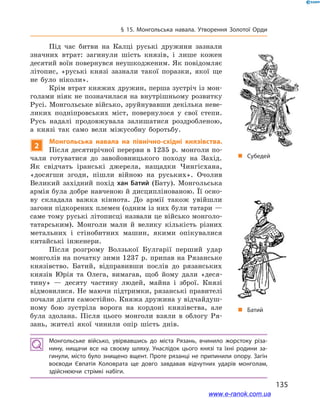 135
§ 15. Монгольська навала. Утворення Золотої Орди
Під час битви на Калці руські дружини зазнали
значних втрат: загинули шість князів, і  лише кожен
десятий воїн повернувся неушкодженим. Як повідомляє
літопис, «руські князі зазнали такої поразки, якої ще
не було ніколи».
Крім втрат княжих дружин, перша зустріч із мон-
голами ніяк не позначилася на внутрішньому розвитку
Русі. Монгольське військо, зруйнувавши декілька неве-
ликих подніпровських міст, повернулося у  свої степи.
Русь надалі продовжувала залишатися роздробленою,
а  князі  так само вели міжусобну боротьбу.
2
Монгольська навала на північно-східні князівства.
Після десятирічної перерви в 1235 р. монголи по-
чали готуватися до завойовницького походу на Захід.
Як свідчать іранські джерела, нащадки Чингісхана,
«досягши згоди, пішли війною на руських». Очолив
Великий західний похід хан Батий (Бату). Монгольська
армія була добре навченою й дисциплінованою. Її осно-
ву складала важка кіннота. До армії також увійшли
загони підкорених племен (одним із них були татари —
саме тому руські літописці назвали це військо монголо-
татарським). Монголи мали й  велику кількість різних
метальних і  стінобитних машин, якими опікувалися
китайські інженери.
Після розгрому Волзької Булгарії перший удар
монголів на початку зими 1237 р. припав на Рязанське
князівство. Батий, відправивши послів до рязанських
князів Юрія та Олега, вимагав, щоб йому дали «деся-
тину»  — десяту частину людей, майна і  зброї. Князі
відмовилися. Не маючи підтримки, рязанські правителі
почали діяти самостійно. Княжа дружина у відчайдуш-
ному бою зустріла ворога на кордоні князівства, але
була здолана. Після цього монголи взяли в  облогу Ря-
зань, жителі якої чинили опір шість днів.
„„ Субедей
„„ Батий
Монгольське військо, увірвавшись до міста Рязань, вчинило жорстоку різа­
нину, нищачи все на своєму шляху. Унаслідок цього князі та їхні родини за­
гинули, місто було знищено вщент. Проте рязанці не припинили опору. Загін
воєводи Євпатія Коловрата ще довго завдавав відчутних ударів монголам,
здійснюючи стрімкі набіги.
www.e-ranok.com.ua
 