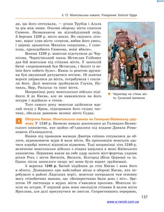 137
§ 15. Монгольська навала. Утворення Золотої Орди
„„ Чернігівці на стінах міс­
та. Сучасний малюнок
ди, що його оточували, — річки Трубіж і Альта
та рів між ними. Очолив оборону міста єпископ
Симеон. Незважаючи на відчайдушний опір,
3 березня 1239 р. місто впало. Як свідчить літо-
пис, ворог узяв місто «списом, вибив його увесь,
і  церкву архангела Михаїла сокрушив… І  єпис-
копа, преподобного Симеона, вони вбили».
Восени 1239 р. монголи підступили до Чер-
нігова. Чернігівський князь Мстислав Глібович
дав бій монголам під стінами міста. У  запеклій
битві «переможений був Мстислав, і безліч із во-
їнів його побито було». Князь із рештою дружи-
ни був змушений рятуватися втечею. 18 жовтня
вороги увірвалися до міста, пограбували і спали-
ли його. Далі монголи зруйнували Глухів, Пу-
тивль, Вир, Рильськ та інші міста.
Наприкінці року монгольське військо піді-
йшло й  до Києва, але не наважилося на його
штурм і  відійшло в  степи.
Того самого року монголи здійснили вда-
лий похід у  Крим, підкоривши його східну час-
тину, обклали даниною велике місто Судак.
4
Оборона Києва. Монгольська навала на Галицько-Волинську дер-
жаву. У 1240 р. Батиєва навала докотилася до Галицько-Волин-
ського князівства, яке щойно об’єдналося під владою Данила Рома-
новича (Галицького).
Кияни під проводом воєводи Дмитра спішно готувалися до об-
логи, відновлюючи мури й  вали міста. На пропозицію монголів зда-
тися хоробрі жителі відповіли відмовою. Тоді наприкінці літа 1240 р.
величезне монгольське військо з  півдня вдерлося в  межі Київського
князівства. Першими взяли на себе удар залоги міст-фортець уздовж
річки Рось і  міста Витичів, Василів, Білгород (Біла Церква) та ін.
Однак після запеклого опору всі вони були вщент зруйновані.
5 вересня 1240 р. Батий підійшов до стін Києва і  взяв його
в  облогу. Дізнавшись про найслабше місце в  обороні Києва, яке пе-
ребувало в  районі Лядських воріт, монголи зосередили там основну
масу стінобитних машин, що «безперестанно били день і  ніч». Зре-
штою 19 листопада в  мурах міста з’явилися проломи. Монголи пі­
шли на штурм. У перший день вони оволоділи стінами й валом міста
Ярослава, але далі просунутися не змогли. Скориставшись перервою,
www.e-ranok.com.ua
 