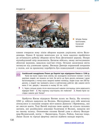 138
Розділ IV
кияни створили нову лінію оборони вздовж укріплень міста Воло-
димира. Однак 6 грудня монголам усе ж  таки вдалося пробитися
до останнього рубежу оборони міста біля Десятинної церкви. Попри
відчайдушний опір захисників, Батиєве військо, знову застосувавши
облогові машини, завалило кам’яні стіни. Останні захисники міста
загинули під уламками храму. Воєвода Дмитро поранений потрапив
у полон, але за проявлену хоробрість був помилуваний і відпущений.
Італійський мандрівник Плано де Карпіні про відвідання Києва в 1246 р.
Коли ми їхали через їхню землю, ми знаходили незліченні голови і кістки
мертвих людей, які лежали на полі, бо місто це було досить великим і  дуже
багатолюдним; а тепер воно зведено майже нанівець, ледве існує там 200 бу­
динків, а  людей там тримають вони в  найтяжчому рабстві. (До навали місто
мало 9 тис. дворів, і  мешкало в  ньому 50 тис. осіб.)
?? 1. Через скільки років після монгольської навали посланець папи римського
відвідав Київ?  2. Яку картину спустошень він побачив?  3. Якими були на­
слідки навали для Києва?
Здобуття Києва відкрило Батию шлях на Захід. На початку
1241 р. військо вдерлося на Волинь. Несподівано для себе монголи
зіткнулися із сильним опором міст-замків Данилів і  Кременець, які
не змогли взяти. Тоді Батий поділив свою армію на кілька сильних
загонів, які розійшлися землями Галичини й  Волині, нищачи все
на своєму шляху. Основними силами Батий узяв в  облогу Володи-
мир-Волинський, потім — Звенигород, Галич, Райки, Ізяслав тощо.
Лише Холм та гірські фортеці змогли відбити напади ворогів.
„„ Штурм Києва
монголами.
Сучасний
малюнок
www.e-ranok.com.ua
 
