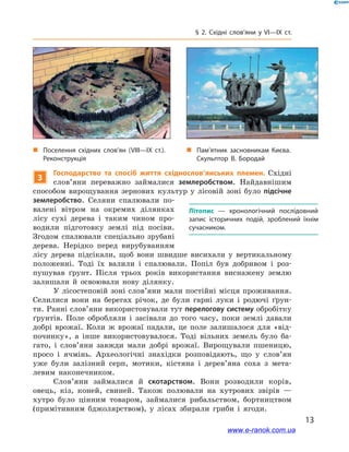 13
§ 2. Східні слов’яни у VI—IX  ст.
3
Господарство та спосіб життя східнослов’янських племен. Східні
слов’яни переважно займалися землеробством. Найдавнішим
способом вирощування зернових культур у  лісовій зоні було підсічне
землеробство. Селяни спалювали по-
валені вітром на окремих ділянках
лісу сухі дерева і  таким чином про-
водили підготовку землі під посіви.
Згодом  спалювали спеціально зрубані
дерева. Нерідко перед вирубуванням
лісу дерева підсікали, щоб вони швидше висихали у  вертикальному
положенні. Тоді їх валили і  спалювали. Попіл був добривом і  роз-
пушував ґрунт. Після трьох років використання виснажену землю
залишали й  освоювали нову ділянку.
У лісостеповій зоні слов’яни мали постійні місця проживання.
Селилися вони на берегах річок, де були гарні луки і  родючі ґрун-
ти. Ранні слов’яни використовували тут перелогову систему обробітку
ґрунтів. Поле обробляли і  засівали до того часу, поки землі давали
добрі врожаї. Коли ж  врожаї падали, це поле залишалося для «від-
починку», а  інше використовувалося. Тоді вільних земель було ба-
гато, і  слов’яни завжди мали добрі врожаї. Вирощували пшеницю,
просо і  ячмінь. Археологічні знахідки розповідають, що у  слов’ян
уже були залізний серп, мотики, кістяна і  дерев’яна соха з  мета-
левим наконечником.
Слов’яни займалися й  скотарством. Вони розводили корів,
овець, кіз, коней, свиней. Також полювали на хутрових звірів —
хутро було цінним товаром, займалися рибальством, бортництвом
(примітивним бджолярством), у  лісах збирали гриби і  ягоди.
Літопис  — хронологічний послідовний
запис історичних подій, зроблений їхнім
сучасником.
„„ Поселення східних слов’ян (VІІІ—ІХ  ст.).
Реконструкція
„„ Пам’ятник засновникам Києва.
Скульп­тор В. Бородай
www.e-ranok.com.ua
 