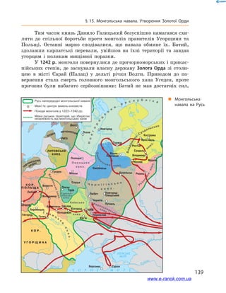 139
§ 15. Монгольська навала. Утворення Золотої Орди
„„ Монгольська
навала на Русь
Тим часом князь Данило Галицький безуспішно намагався схи-
лити до спільної боротьби проти монголів правителів Угорщини та
Польщі. Останні марно сподівалися, що навала обмине їх. Батий,
здолавши карпатські перевали, увійшов на їхні території та завдав
угорцям і  полякам нищівної поразки.
У 1242 р. монголи повернулися до причорноморських і прикас-
пійських степів, де заснували власну державу Золота Орда зі столи-
цею в  місті Сарай (Палац) у  дельті річки Волги. Приводом до по-
вернення стала смерть головного монгольського хана Угедея, проте
причини були набагато серйознішими: Батий не мав достатніх сил,
www.e-ranok.com.ua
 