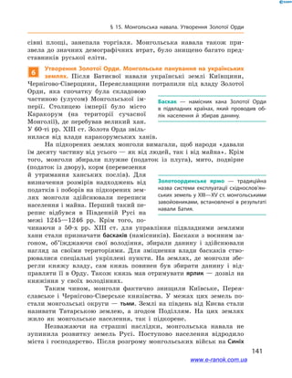 141
§ 15. Монгольська навала. Утворення Золотої Орди
сівні площі, занепала торгівля. Монгольська навала також при-
звела до значних демографічних втрат, було знищено багато пред-
ставників руської еліти.
6
Утворення Золотої Орди. Монгольське панування на українських
землях. Після Батиєвої навали українські землі Київщини,
Чернігово-Сіверщини, Переяславщини потрапили під владу Золотої
Орди, яка спочатку була складовою
частиною (улусом) Монгольської ім-
перії. Столицею імперії було місто
Каракорум (на території сучасної
Монголії), де перебував великий хан.
У 60-ті рр. ХІІІ ст. Золота Орда звіль-
нилася від влади каракорумських ханів.
На підкорених землях монголи вимагали, щоб народи «давали
їм десяту частину від усього — як від людей, так і від майна». Крім
того, монголи збирали плужне (податок із плуга), мито, подвірне
(податок із двору), корм (перевезення
й  утримання ханських послів). Для
визначення розмірів надходжень від
податків і поборів на підкорених зем-
лях монголи здійснювали переписи
населення і майна. Перший такий пе-
репис відбувся в  Південній Русі на
межі 1245—1246  рр. Крім того, по-
чинаючи з  50-х рр. ХІІІ  ст. для управління підвладними землями
хани стали призначати баскаків (намісників). Баскаки з воєнним за-
гоном, об’їжджаючи свої володіння, збирали данину і  здійснювали
нагляд за своїми територіями. Для зміцнення влади баскаків ство-
рювалися спеціальні укріплені пункти. На землях, де монголи збе-
регли княжу владу, сам князь повинен був збирати данину і  від-
правляти її в Орду. Також князь мав отримувати ярлик — дозвіл на
княжіння у  своїх володіннях.
Таким чином, монголи фактично знищили Київське, Перея­
славське і  Чернігово-Сіверське князівства. У  межах цих земель по-
стали монгольські округи — тьми. Землі на південь від Києва стали
називати Татарською землею, а  згодом Поділлям. На цих землях
жило як монгольське населення, так і  підкорене.
Незважаючи на страшні наслідки, монгольська навала не
зупинила розвитку земель Русі. Поступово населення відродило
міста і господарство. Після розгрому монгольських військ на Синіх
Баскак — намісник хана Золотої Орди
в  підвладних країнах, який проводив об­
лік населення й  збирав данину.
Золотоординське ярмо — традиційна
назва системи експлуатації східно­слов’я­н­
ських земель у ХІІІ—ХV ст. монгольськими
завойовниками, встановленої в результаті
навали Батия.
і
www.e-ranok.com.ua
 