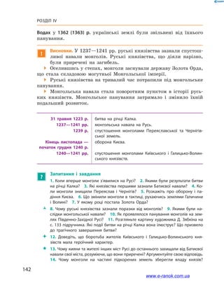 142
Розділ IV
Водах у  1362 (1363)  р. українські землі були звільнені від їхнього
панування.
!
Висновки. У 1237—1241 рр. руські князівства зазнали спустош-
ливої навали монголів. Руські князівства, що діяли нарізно,
були приречені на загибель.
 Оселившись у степах, монголи заснували державу Золота Орда,
що стала складовою могутньої Монгольської імперії.
 Руські князівства на тривалий час потрапили під монгольське
панування.
 Монгольська навала стала поворотним пунктом в  історії русь-
ких князівств. Монгольське панування затримало і  змінило їхній
подальший розвиток.
31  травня 1223  р. битва на річці Калка.
1237—1241  рр. монгольська навала на Русь.
1239  р. спустошення монголами Переяславської та Чернігів­
ської земель.
Кінець листопада —
початок грудня 1240  р.
оборона Києва.
1240—1241  рр. спустошення монголами Київського і  Галицько-Волин­
ського князівств.
?
Запитання і  завдання
1. Коли вперше монголи з’явилися на Русі? 2. Якими були результати битви
на річці Калка? 3. Які князівства першими зазнали Батиєвої навали? 4. Ко­
ли монголи знищили Переяслав і  Чернігів? 5.  Розкажіть про оборону і  па­
діння Києва. 6. Що змінили монголи в тактиці, рухаючись землями Галичини
і  Волині? 7.  У якому році постала Золота Орда? 
ŽŽ 8.  Чому руські князівства зазнали поразки від монголів? 9.  Якими були на­
слідки монгольської навали? 10. Як проявлялося панування монголів на зем­
лях Південно-Західної Русі? 11. Розгляньте картину художника Д. Зябкіна на
с. 133 підручника. Які події битви на річці Калка вона ілюструє? Що призвело
до трагічного завершення битви?
 12.  Доведіть, що боротьба жителів Київського і  Галицько-Волинського кня­
зівств мала героїчний характер.
 13. Чому кияни та жителі інших міст Русі до останнього захищали від Батиєвої
навали свої міста, розуміючи, що вони приречені? Аргументуйте свою відповідь.
14.  Чому монголи на частині підкорених земель зберегли владу князів?
www.e-ranok.com.ua
 