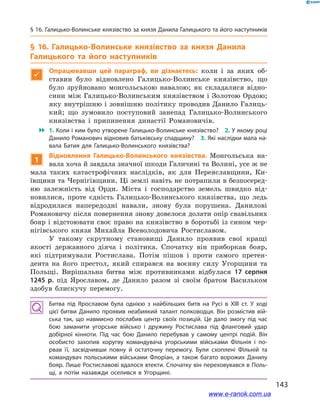 143
§ 16. Галицько-Волинське князівство за князя Данила Галицького та його наступників
§ 16. Галицько-Волинське князівство за князя Данила
Галицького та його наступників

Опрацювавши цей параграф, ви дізнаєтесь: коли і  за яких об-
ставин було відновлено Галицько-Волинське князівство, що
було зруйновано монгольською навалою; як складалися відно-
сини між Галицько-Волинським князівством і Золотою Ордою;
яку внутрішню і зовнішню політику проводив Данило Галиць-
кий; що зумовило поступовий занепад Галицько-Волинського
князівства і  припинення династії Романовичів.
 1. Коли і ким було утворене Галицько-Волинське князівство? 2. У якому році
Данило Романович відновив батьківську спадщину? 3. Які наслідки мала на­
вала Батия для Галицько-Волинського князівства?
1
Відновлення Галицько-Волинського князівства. Монгольська на-
вала хоча й завдала значної шкоди Галичині та Волині, усе ж не
мала таких катастрофічних наслідків, як для Переяславщини, Ки-
ївщини та Чернігівщини. Ці землі навіть не потрапили в безпосеред-
ню залежність від Орди. Міста і  господарство земель швидко від-
новилися, проте єдність Галицько-Волинського князівства, що ледь
відродилася напередодні навали, знову була порушена. Данилові
Романовичу після повернення знову довелося долати опір свавільних
бояр і відстоювати своє право на князівство в боротьбі із сином чер-
нігівського князя Михайла Всеволодовича Ростиславом.
У такому скрутному становищі Данило проявив свої кращі
якості державного діяча і  політика. Спочатку він приборкав бояр,
які підтримували Ростислава. Потім пішов і  проти самого претен-
дента на його престол, який спирався на воєнну силу Угорщини та
Польщі. Вирішальна битва між противниками відбулася 17  серпня
1245  р. під Ярославом, де Данило разом зі своїм братом Васильком
здобув блискучу перемогу.
Битва під Ярославом була однією з  найбільших битв на Русі в  ХІІІ  ст. У  ході
цієї битви Данило проявив неабиякий талант полководця. Він розмістив вій­
ська так, що навмисно послабив центр своїх позицій. Це дало змогу під час
бою заманити угорське військо і  дружину Ростислава під фланговий удар
добірної кінноти. Під час бою Данило перебував у  самому центрі подій. Він
особисто захопив хоругву командувача угорськими військами Фільнія і  по­
рвав її, засвідчивши повну й  остаточну перемогу. Були схоплені Фільній та
командувач польськими військами Флоріан, а  також багато ворожих Данилу
бояр. Лише Ростиславові вдалося втекти. Спочатку він переховувався в Поль­
щі, а  потім назавжди оселився в  Угорщині.
www.e-ranok.com.ua
 