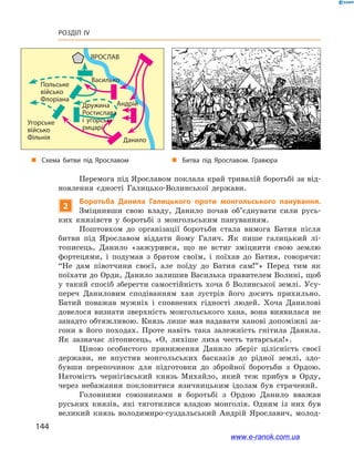144
Розділ IV
Василько
Андрій
Данило
Польське
військо
Флоріана
Угорське
військо
Фільнія
ЯРОСЛАВ
Дружина
Ростислава
і угорські
рицарі
Перемога під Ярославом поклала край тривалій боротьбі за від-
новлення єдності Галицько-Волинської держави.
2
Боротьба Данила Галицького проти монгольського панування.
Зміцнивши свою владу, Данило почав об’єднувати сили русь-
ких князівств у  боротьбі з  монгольським пануванням.
Поштовхом до організації боротьби стала вимога Батия після
битви під Ярославом віддати йому Галич. Як пише галицький лі-
тописець, Данило «зажурився, що не встиг зміцнити свою землю
фортецями, і  подумав з  братом своїм, і  поїхав до Батия, говорячи:
“Не дам півотчини своєї, але поїду до Батия сам!”» Перед тим як
поїхати до Орди, Данило залишив Василька правителем Волині, щоб
у  такий спосіб зберегти самостійність хоча б  Волинської землі. Усу-
переч Даниловим сподіванням хан зустрів його досить прихильно.
Батий поважав мужніх і  сповнених гідності людей. Хоча Данилові
довелося визнати зверхність монгольського хана, вона виявилася не
занадто обтяжливою. Князь лише мав надавати ханові допоміжні за-
гони в  його походах. Проте навіть така залежність гнітила Данила.
Як зазначає літописець, «О, лихіше лиха честь татарська!».
Ціною особистого приниження Данило зберіг цілісність своєї
держави, не впустив монгольських баскаків до рідної землі, здо-
бувши перепочинок для підготовки до збройної боротьби з  Ордою.
Натомість чернігівський князь Михайло, який теж прибув в  Орду,
через  небажання поклонитися язичницьким ідолам був страчений.
Головними союзниками в  боротьбі з  Ордою Данило вважав
руських князів, які тяготилися владою монголів. Одним із них був
великий князь володимиро-суздальський Андрій Ярославич, молод-
і
„„ Битва під Ярославом. Гравюра„„ Схема битви під Ярославом
www.e-ranok.com.ua
 