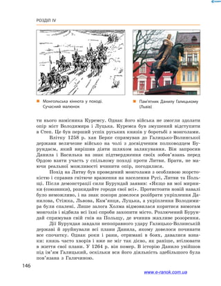 146
Розділ IV
ти нього намісника Куремсу. Однак його війська не змогли здолати
опір міст Володимира і  Луцька. Куремса був змушений відступити
в Степ. Це був перший успіх руських князів у боротьбі з монголами.
Влітку 1258  р. хан Берке спрямував до Галицько-Волинської
держави величезне військо на чолі з  досвідченим полководцем Бу-
рундаєм, який вирішив діяти шляхом залякування. Він запросив
Данила і  Василька на знак підтвердження своїх зобов’язань перед
Ордою взяти участь у  спільному поході проти Литви. Брати, не ма-
ючи реальної можливості вчинити опір, погодилися.
Похід на Литву був проведений монголами з особливою жорсто-
кістю і справив гнітюче враження на населення Русі, Литви та Поль-
щі. Після демонстрації сили Бурундай заявив: «Якщо ви мої мирни-
ки (союзники), розкидайте городи свої всі». Протистояти новій навалі
було неможливо, і на знак покори довелося розібрати укріплення Да-
нилова, Стіжка, Львова, Кам’янця, Луцька, а укріплення Володими-
ра були спалені. Лише залога Холма відмовилася коритися вимогам
монголів і відбила всі їхні спроби захопити місто. Розлючений Бурун-
дай спрямував свій гнів на Польщу, де вчинив жахливе розорення.
Дії Бурундая завдали непоправного удару Галицько-Волинській
державі й  зруйнували всі плани Данила, якому довелося починати
все спочатку. Однак роки і  рани, отримані в  боях, давалися взна-
ки: князь часто хворів і  вже не міг так дієво, як раніше, втілювати
в життя свої плани. У  1264 р. він помер. В  історію Данило увійшов
під ім’ям Галицький, оскільки вся його діяльність здебільшого була
пов’язана з  Галичиною.
„„ Монгольська кіннота у  поході.
Сучасний малюнок
„„ Пам’ятник Данилу Галицькому
(Львів)
www.e-ranok.com.ua
 